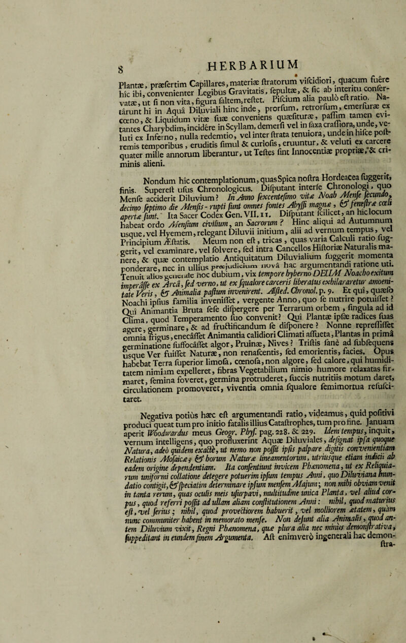 Piant*, pr*fertim Capillares,materi* liratorum vifcidiori, quacum fuere h c ibt convenienter Legibus Gravitatis, fepult*, & fic .tb mtentu confcr- vat*, ut fi non vita, figura faltem, reflet. Pifcium alia paulo ell ratio. Na¬ tarunt hi in Aqua Diluviali hinc inde, prorfum. retrorfum ’{“ creno & Liauidum vitae fuae conveniens quaefiturae, palum tamen e\ i tantesCharybdim, incidere in Scyllam, demerfi vel in laxa craffiora, unde , ve- luti ex Inferno, nulla redemtio, vel inter ftrata tenuiora, undeinhifce poiV remis temporibus , eruditis fimul & cur lotis, eruuntur, & veluti ex carcere quater mille annorum liberantur, utTeftes fint Innocentiae propriae. & eri- minie alieni. Nondum hic contemplationum, quas Spica noftra Hordeacea (uggeiit, finis. Supereft ufus Chronologicus. Difputant interfe Chronologi, quo Menfe acciderit Diluvium? In Amo fexcentefimo vite Noab Menfe ficundo. decimo feptimo die Alenfts- rupti funt omnes fontes Abyffi magn£ , &feneltr* ccelt aperte funt/ Ita Sacer Codex Gen. VII. ii. Difputant (cilicet, an hic locum habeat ordo Alentium civilium, an Sacrorum ? Hinc aliqui ad Autumnum usque, vel Hyemem, relegant Diluvii initium, aln ad vernum tempus, vel Principium jEftatis. Meum non eft, tricas , quas varia Calculi ratio lug¬ erent, vel examinare, vel fol ver e, fed intra Cancellos Hiftonae Naturalis ma¬ nere, & quae contemplatio Antiquitatum Diluvialium fuggerit momenta r>nnrlprare nec in ullius p«cjudiciwm nuv^ hac argumentandi ratione uti. Tenuit alius gcucude iioc dubium, vix temporebyberno DEUM Noacboexitum imierdfte ex Arca, fed verno, ut ex fqualore carceris liberatus exhilararetur amoeni¬ tate Veris, &T Animalia paftum invenirent. Alfted. Chromi. p. Et qui, quaelb Noachi ipfius familia inveniftet, vergente Anno, quo fe nutrire potuidet ? Qui Animantia Bruta fefe difpergere per Terrarum orbem , fingula ad id Qfma quod Temperamento fuo convenit? Qui Plantae ipfae radices fuas asere Verminare, & ad fructificandum fe difponere ? Nonne reprefliffet omnia frigus, enecaflet Animantia calidiori Climati aflueta, Plantas in prim3 germinatione fuffocafiet algor. Pruinae, Nives ? Triftis fane ad fubfequens usque Ver fuiflet Naturae, non renafeentis, fed emorientis, facies. Opus habebat Terra fuperior limofa, coenofa, non algore, fed calore, qui humidi- tatem nimiam expelleret, fibras Vegetabilium nimio humore relaxatas fir¬ maret, femina foveret, germina protruderet, fuccis nutritiis motum daret, circulationem promoveret, viventia omnia fqualore femimortua reiulci- taret. Negativa potius haec eft argumentandi ratio, videamus, quid pofttivi produci queat tum pro initio fatalis illius Cataftrophes, tum pi o fine. Januam aperit Whodwardus meus Geogr. Pbyf. pag. 228.Se 229. Idem tempus, inquit, vernum intelligens, quo profluxerint Aquae Diluviales, dejignat ipfa quoque Matura, adeo quidem exactb, ut nemo non pojfit ipfis palpare digitis conuenientiam Relationis Alofaic£,- & horum Natur £ lineamentorum, utnusque etiam indicit ab eadem origine dependentiam. Ita confentiunt invicem Phmomena, ut ex Reliquia¬ rum uniformi collatione detegere potuerim ipfum tempus Anni, quo Diluuiana Inun¬ datio contigit, &fpeciatim determinare ipfum menfem Majum; non mihi obviam venit in tanta rerum, quas oculis meis ufurpavi, multitudine unica Planta, vel aliud cor¬ pus , quod referri poffit ad ullam aliam conflitutionem Anni: nihil, quod maturius eft, <vel ferius; nihil, quod provectiorem habuerit, vel molliorem £tatem, quam nunc communiter habent in memorato menfe. Non dejunt alia Animalis, auod an- tem Diluvium vixit. Regni Phmomena, qu£ plura alia nec minus demonftrativa, fiippeditant in eundem finem Argumenta. Aft enimverp ingenerali hac demon-