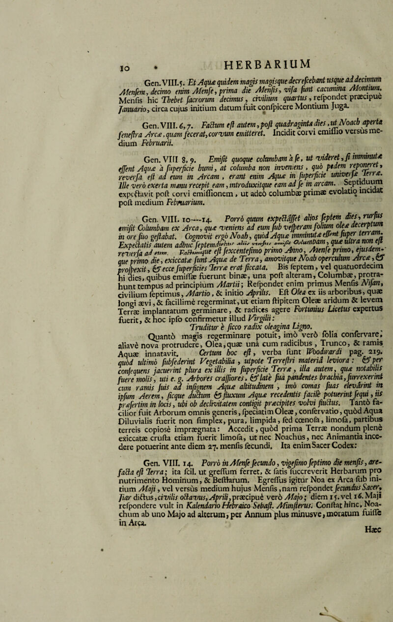 IO Gcn. VIII.5. Et Aqu£ quidem magis magisque decrefcebant usque ad decimum Afenfem, decimo enim Adenfe, prima die Menfis, vifa funt cacumina Montium. Menfis hic Thebet facrorum decimus, civilium. quartus, refpondet praecipue Januario, circa cujus initium datum fuit confpicere Montium Juga. Gen. VIII. 6,7. Fabium efl autem,poft quadraginta dies,utNoacb aperta feneflra Arca, quam fecerat, corvum emitteret. Incidit corvi emiilio versus me¬ dium Februarii. Gen. VIII 8, 9. Emifit quoque columbam a fe, ut videret, fi imminuU eJTent Aqu£ a fuperficie humi, at columba non inveniens, quo pedem reponere , reverfa eft ad eum in Arcam , erant enim Aqu£ in fuperficie umvtr]£lerr£. Ille vero exerta manu recepit eam, mtroduxitque eam ad fe in arcam. Septiduum expeflravit poft torvi emifllonem» ut aded columbae primae evolatio inciaa poft medium Februarium. Gen. VIII. 10—14. Porrh quum exfecldffet alios feptem dies, rurJu* emifit Columbam ex Arca, qu£ veniens ad eum Jub v eft eram folium decerptum m ore luo peflabat. Cognovit ergo Noah, quodAqu£ imminut£ eJFntjuper terr • Expebtatis autem adhuc feptemdjph*•* *Jii' coiumham, qu£ ultra I reverfa ad eu™. F*&Uque eft fexcentefimo primo Anno, Menfe primo, ^sdem- que primo die, exiccau funt Aqu£ de Terra, amovitque Noah operculum Arc£ , CJ pro (pexit, &T e cce fuperficie s cIerr£ erat ficcata. Bis feptem, vel quatuordecim ‘ v dies, quibus emiftae fuerunt binae, una poft alteram, Columbae, protra- mnt tempus ad principium Martii; Refpondet enim primus Menfis Nijan, civilium feptimus, Martio, & initio Aprilis. Eft Olea ex iis arboribus, quae longi aevi ,& facillime regerminat,ut etiam ftipitem Oleae aridum & levem Terrae implantatum germinare, & radices agere Fortunius Licetus expertus fuerit, &hoc ipfo confirmetur illud Virgilii: Truditur e ficco radix oleagina Ligno. Quanto magis regerminare potuit, imo vero folia confervare^ aliave nova protrudere, Olea,quae una cum radicibus , Trunco, & ramis Aquae innatavit. Certum hoc eft, verba funt Woodwardi pag. 219. qubd ultimo fubfederint Vegetabilia , utpote Terreftri materia leviora: & per confequens jacuerint plura ex illis in fuperficie Terr£ , illa autem, qu£ notabilis fuere molis, uti e. g. Arbores crajfiores, &late fua pandentes brachia, furrexermt cum ramis juis ad infignem Aqu£ altitudinem , imo comas fuas elevarint in ipfum Aerem, ficque dubium & fluxum Aqu£ recedentis facile potuerint fequi, iis pr£fertim in locis, ubi ob declivitatem contigit pr£cipites volvi fluctus. Tant6 fa¬ cilior fuit Arborum omnis generis, fpeciatitn Oleae, confervatio, qu6d Aqua Diluvialis fuerit non fimplex, pura, limpida, fed ccenofa, limofa, partibus terreis copiose impraegnata: Accedit, quod prima Terrae nondum plene exiccatae crufta etiam fuerit limofa, ut nec Noachus, nec Animantia ince¬ dere potuerint ante diem 27. menfis fecundi. Ita enim Sacer Codex: Gen. VIII. 14. Porro in Menfe fecundo, vigefimofeptimo die menfis, are- fabia eft lerra; ita fcil. ut greffum ferret, & fatis fuccreverit Herbarum pro nutrimento Hominum, & Beftiarum. Egreffus igitur Noa ex Arca fub ini¬ tium Maji, vel versus medium hujus Menfis, nam refpondet fecundus Sacer9 Jiar diftus, civilis oblavus, Aprili,praecipui ver6 Majo; diem 15. vel 16. Maji refpondere vult in Kalendario Hebraico Sebaft. Afmfterus. Conftathinc.Noa- chum ab uno Majo ad alterum, per Annum plus minusve,moratum fuiftc in Arca. Haec