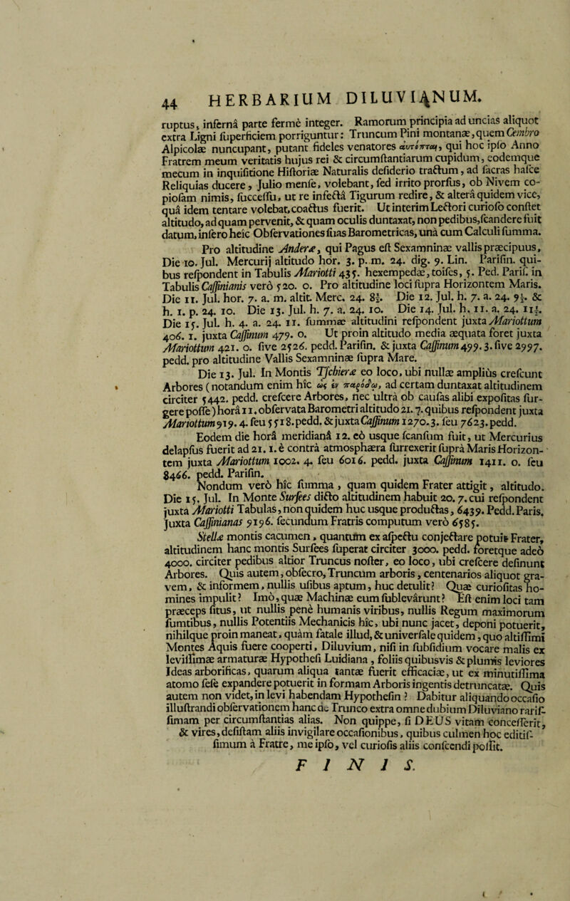 ruptus * inferna parte ferme integer. Ramorum principia ad uncias aliquot extra Ligni fuperficiem porriguntur: Truncum Pini montanae,quemCembro Alpicolae nuncupant, putant fideles venatores qui hoc ip(o Anno Fratrem meum veritatis hujus rei & circumflandarum cupidum, codemque mecum in inquifitione Hiftoriae Naturalis defiderio trartum, ad facras hafce Reliquias ducere, Julio menfe, volebant, fed irrito prorfus, ob Nivem co- piofam nimis, fucceffu, ut re inferta Tigurum redire, & altera quidem vice, qua idem tentare volebat, coaftus fuerit. Ut interim Lertori curiofo confiet altitudo, ad quam pervenit, & quam oculis duntaxat, non pedibus,fcandere fuit datum, infero heic Obfervationes fixas Barometricas, una cum Calculi fumma. Pro altitudine Ander*> qui Pagus eft Sexamninae vallis praecipuus. Die io. Jul. Mercurij altitudo hor. 3. p. m. 24. dig. 9. Lin. Parifin. qui¬ bus refpondent in Tabulis Afariotti 435. hexempedae,toifes, 5. Ped. Parif. in Tabulis CaJJinianis vero ?2o. o. Pro altitudine locifupra Horizontem Maris. Die 11. Jul. hor. 7. a. m. altit Mere. 24. Sb Die 12. Jul. h. 7. a. 24. 91. & h. 1. p. 24. 10. Die 13. Jul. h. 7. a. 24. 10. Die 14. Jul. h, 11. a. 24. ui. Die ij. Jul. h. 4. a. 24. 11. fummae altitudini refpondent juxta Afariottum 406.1.' juxta Cajjinum 479. o. Ut proin altitudo media aequata foret juxta Afariottum 421. o. five 2526. pedd. Parifin. & juxta Cajjinum 499.3. Cive 2997. pedd. pro altitudine Vallis Sexamninae fupra Mare. Die 13. Jul. In Montis TJchier* eo loco, ubi nullae amplius crefcunt Arbores (notandum enim hic b ad certam duntaxat altitudinem circiter 5442. pedd. crefcere Arbores, nec ultra ob caufas alibi expofitas fur- gere pofle) hora 11. obfervata Barometri altitudo 21.7. quibus refpondent juxta Afariottum919.4. feu 5918. pedd. & juxta 1270.3. feu 7623. pedd. Eodem die hora meridiand 12. eo usque fcanfum fuit, ut Mercurius delapfus fuerit ad 21.1. e contra atmosphaera furrexerit fupra Maris Horizon¬ tem juxta Afariottum 1002. 4. feu 6016. pedd. juxta Cajjinum 1411. o. feu 8466. pedd. Parifin. Nondum ver6 hic fumma , quam quidem Frater attigit, altitudo. Die 15. Jul. In Monte Surfees dirto altitudinem habuit 20.7. cui refpondent juxta Afariotti Tabulas, non quidem huc usque produrtas, ($439. Pedd.Paris. Juxta Cajfinianas 9196. fecundum Fratris computum vero 6585. Stell* montis cacumen, quantum ex afpcftu conjertare potuit Frater, altitudinem hanc montis Surfees fuperat circiter 3000. pedd. foretque adeo 4000. circiter pedibus altior Truncus nofter, eo loco, ubi crefcere definunt Arbores. Quis autem, obfecro. Truncum arboris, centenarios aliquot gra¬ vem , & informem, nullis ufibus aptum, huc detulit ? Quae curiofitas ho¬ mines impulit ? Imo, quae Machinae eum fublevarunt ? Eft enim loci tam praeceps fitus, ut nullis pene humanis viribus, nullis Regum maximorum fumtibus, nullis Potentiis Mechanicis hic, ubi nunc jacet, deponi potuerit, nihilque proin maneat, quam fatale illud, & univerfale quidem, quo altiffimi Montes Aquis fuere cooperti. Diluvium, nili in fubfidium vocare malis ex levilfimae armaturae Hypothefi Luidiana, foliis quibusvis & plumis leviores Ideas arborificas, quarum aliqua tantae fuerit efficaciae, ut ex minutiflima atomo fefe expandere potuerit in formam Arboris ingentis detruncatae. Quis autem non videt, in levi habendam Hypothefin ? Dabitur aliquando occafio illuftrandiobfervationem hanc cie Trunco extra omne dubium Diluviano rarif. fimam per circumftantias alias. Non quippe, fi DEUS vitam concefferit, & vires,defiftam aliis invigilare occafionibus, quibus culmen hoc editif- fimum a Fratre, meipfo, vel curiofis aliis confccndipolfit. ‘ FINIS. i