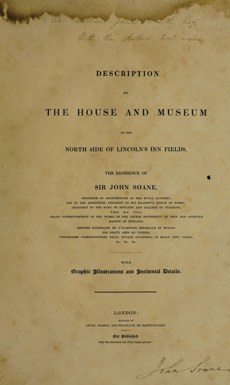 y # // /f / s / ■'is <V '. * DESCRIPTION OF THE HOUSE AND MUSEUM « ON THE NORTH SIDE OF LINCOLN’S INN FIELDS, THE RESIDENCE OF * SIR JOHN SOANE, PROFESSOR OF ARCHITECTURE IN THE ROYAL ACADEMY, ONE OF THE ARCHITECTS ATTACHED TO HIS MAJESTY’S OFFICE OF WORKS, ARCHITECT TO THE BANK OF ENGLAND AND COLLEGE OF SURGEONS, ' F.R.S. R.A. F.S.A. GRAND SUPERINTENDENT OF THE WORKS OF THE UNITED FRATERNITY OF FREE AND ACCEPTED MASONS OF ENGLAND, MEMBRE HONORAIRE DE l’aCADEMIE IMPERIALE ET ROYALE DES BEAUX ARTS EN VIENNE, CONSIGLIERE CORRISPONDENTE DELLA DUCALE ACCADEMIA DI BELLE ARTI, PARMA, &c. &C. &C. WITH ©rapine SWugtrattong antr Snrinental ISetatte. LONDON: PRINTED BY LEVEY, ROBSON, AND FRANKLYN, ST. MARTIN’S LANE. $ot $ubltsl)ctf. Only One Hundred and Fifty Copies printed.