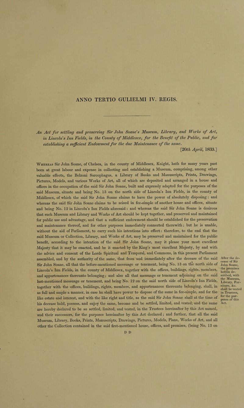 ANNO TERTIO GULIELMI IV. REGIS. An Act for settling and preserving Sir John Soane’s Museum, Library, and Works of Art, in Lincoln’s Inn Fields, in the County of Middlesex, for the Benefit of the Public, and for establishing a sufficient Endowment for the due Maintenance of the same. [20th April, 1833.] Whereas Sir John Soane, of Chelsea, in the county of Middlesex, Knight, hath for many years past been at great labour and expense in collecting and establishing a Museum, comprising, among other valuable effects, the Belzoni Sarcophagus, a Library of Books and Manuscripts, Prints, Drawings, Pictures, Models, and various Works of Art, all of which are deposited and arranged in a house and offices in the occupation of the said Sir John Soane, built and expressly adapted for the purposes of the said Museum, situate and being No. 13 on the north side of Lincoln’s Inn Fields, in the county of Middlesex, of which the said Sir John Soane claims to have the power of absolutely disposing : and whereas the said Sir John Soane claims to be seised in fee-simple of another house and offices, situate and being No. 12 in Lincoln’s Inn Fields aforesaid: and whereas the said Sir John Soane is desirous that such Museum and Library and Works of Art should be kept together, and preserved and maintained for public use and advantage, and that a sufficient endowment should be established for the preservation and maintenance thereof, and for other purposes immediately connected therewith; but he is unable, without the aid of Parliament, to carry such his intentions into effect: therefore, to the end that the said Museum or Collection, Library, and Works of Art, may be preserved and maintained for the public benefit, according to the intention of the said Sir John Soane, may it please your most excellent Majesty that it may be enacted, and be it enacted by the King’s most excellent Majesty, by and with the advice and consent of the Lords Spiritual and Temporal, and Commons, in this present Parliament assembled, and by the authority of the same, that from and immediately after the decease of the said Sir John Soane, all that the before-mentioned messuage or tenement, being No. 13 on the north side of Lincoln’s Inn Fields, in the county of Middlesex, together with the offices, buildings, rights, members, and appurtenances thereunto belonging; and also all that messuage or tenement adjoining on the said last-mentioned messuage or tenement, and being No. 12 on the said north side of Lincoln’s Inn Fields, together with the offices, buildings, rights, members, and appurtenances thereunto belonging, shall, in as full and ample a manner, in case he shall have power to dispose of the same in fee-simple, and for the like estate and interest, and with the like right and title, as the said Sir John Soane shall at the time of his decease hold, possess, and enjoy the same, become and be settled, limited, and vested, and the same are hereby declared to be so settled, limited, and vested, in the Trustees hereinafter by this Act named, and their successors, for the purposes hereinafter by this Act declared; and further, that all the said Museum, Library, Books, Prints, Manuscripts, Drawings, Pictures, Models, Plans, Works of Art, and all other the Collection contained in the said first-mentioned house, offices, and premises, (being No. 13 on After the de¬ cease of Sir John Soane, the premises herein de¬ scribed, with the Museum, Library, Fur¬ niture, &amp;c. shall be vested in Trustees, for the pur¬ poses of this Act. D D