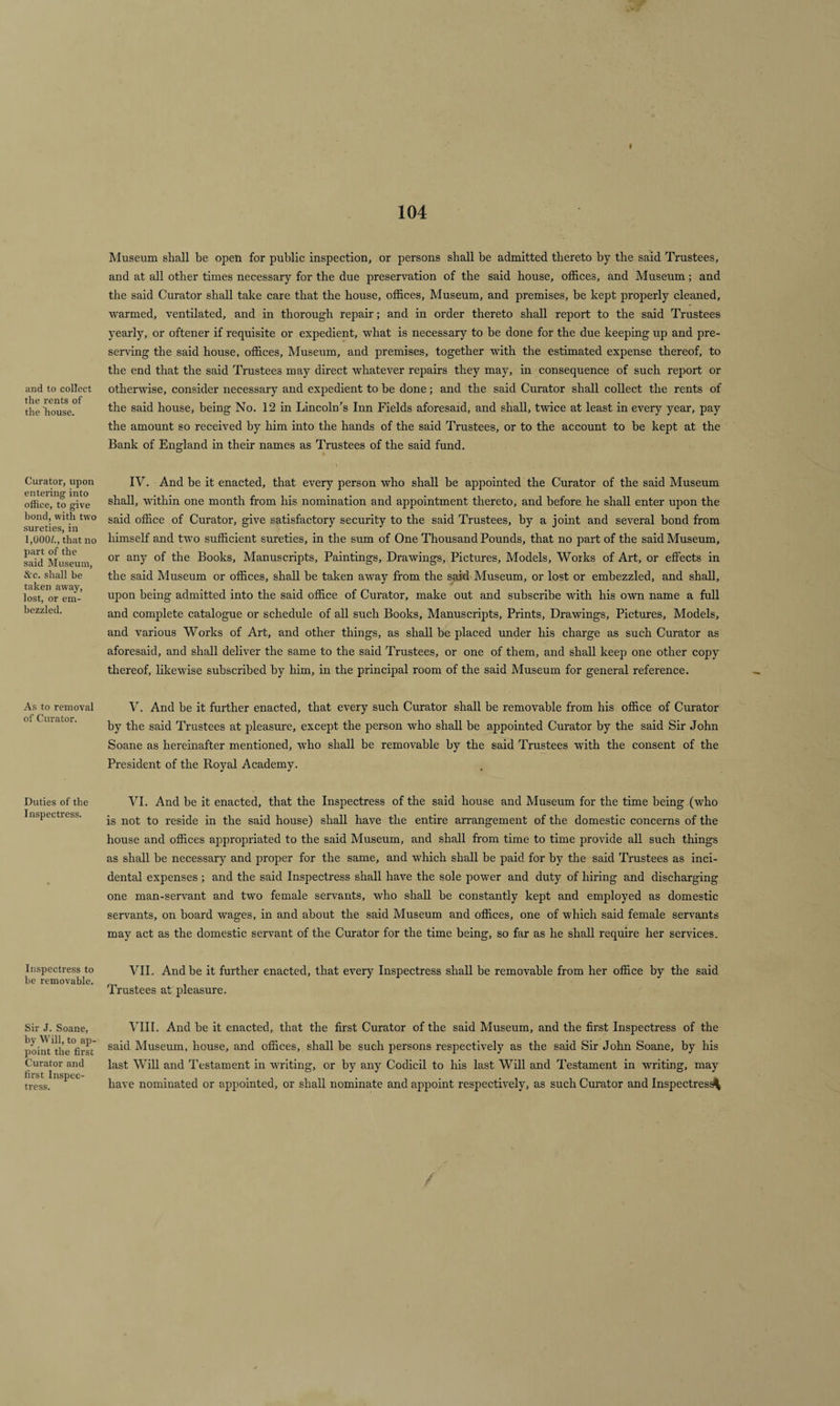and to collect the rents of the house. Curator, upon entering into office, to give bond, with two sureties, in 1,000/., that no part of the said Museum, &amp;c. shall be taken away, lost, or em¬ bezzled. As to removal of Curator. Duties of the Inspectress. Inspectress to be removable. Sir J. Soane, by Will, to ap¬ point the first Curator and first Inspec¬ tress. i Museum shall be open for public inspection, or persons shall be admitted thereto by the said Trustees, and at all other times necessary for the due preservation of the said house, offices, and Museum; and the said Curator shall take care that the house, offices, Museum, and premises, be kept properly cleaned, warmed, ventilated, and in thorough repair; and in order thereto shall report to the said Trustees yearly, or oftener if requisite or expedient, what is necessary to he done for the due keeping up and pre¬ serving the said house, offices. Museum, and premises, together with the estimated expense thereof, to the end that the said Trustees may direct whatever repairs they may, in consequence of such report or otherwise, consider necessary and expedient to he done; and the said Curator shall collect the rents of the said house, being No. 12 in Lincoln’s Inn Fields aforesaid, and shall, twice at least in every year, pay the amount so received by him into the hands of the said Trustees, or to the account to he kept at the Bank of England in their names as Trustees of the said fund. IV. And be it enacted, that every person who shall be appointed the Curator of the said Museum shall, within one month from his nomination and appointment thereto, and before he shall enter upon the said office of Curator, give satisfactory security to the said Trustees, by a joint and several bond from himself and two sufficient sureties, in the sum of One Thousand Pounds, that no part of the said Museum, or any of the Books, Manuscripts, Paintings, Drawings, Pictures, Models, Works of Art, or effects in the said Museum or offices, shall be taken away from the said Museum, or lost or embezzled, and shall, upon being admitted into the said office of Curator, make out and subscribe with his own name a full and complete catalogue or schedule of all such Books, Manuscripts, Prints, Drawings, Pictures, Models, and various Works of Art, and other things, as shall be placed under his charge as such Curator as aforesaid, and shall deliver the same to the said Trustees, or one of them, and shall keep one other copy thereof, likewise subscribed by him, in the principal room of the said Museum for general reference. V. And he it further enacted, that every such Curator shall be removable from his office of Curator by the said Trustees at pleasure, except the person who shall be appointed Curator by the said Sir John Soane as hereinafter mentioned, who shall be removable by the said Trustees with the consent of the President of the Royal Academy. VI. And he it enacted, that the Inspectress of the said house and Museum for the time being (who is not to reside in the said house) shall have the entire arrangement of the domestic concerns of the house and offices appropriated to the said Museum, and shall from time to time provide all such things as shall be necessary and proper for the same, and which shall be paid for by the said Trustees as inci¬ dental expenses ; and the said Inspectress shall have the sole power and duty of hiring and discharging one man-servant and two female servants, who shall be constantly kept and employed as domestic servants, on hoard wages, in and about the said Museum and offices, one of which said female servants may act as the domestic servant of the Curator for the time being, so far as he shall require her services. VII. And be it further enacted, that every Inspectress shall be removable from her office by the said Trustees at pleasure. VIII. And he it enacted, that the first Curator of the said Museum, and the first Inspectress of the said Museum, house, and offices, shall be such persons respectively as the said Sir John Soane, by his last Will and Testament in waiting, or by any Codicil to his last Will and Testament in writing, may have nominated or appointed, or shall nominate and appoint respectively, as such Curator and Inspectres^