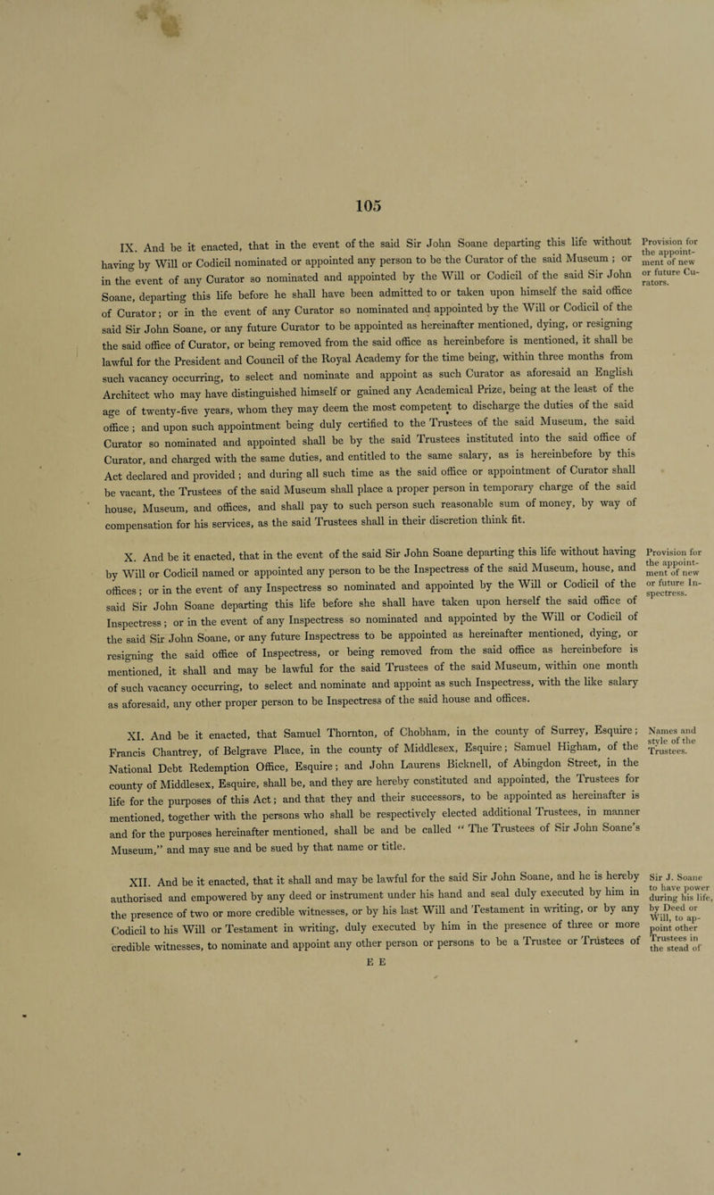 IX. And be it enacted, that in the event of the said Sir John Soane departing this life without Ijrovisionjor having by Will or Codicil nominated or appointed any person to be the Curator of the said Museum ; or men‘t of new in the event of any Curator so nominated and appointed by the Will or Codicil of the said Sir John °^ure Cu‘ Soane, departing this life before he shall have been admitted to or taken upon himself the said office of Curator; or in the event of any Curator so nominated and appointed by the Will or Codicil of the said Sir John Soane, or any future Curator to be appointed as hereinafter mentioned, dying, or resigning the said office of Curator, or being removed from the said office as hereinbefore is mentioned, it shall be lawful for the President and Council of the Royal Academy for the time being, within three months from such vacancy occurring, to select and nominate and appoint as such Curator as aforesaid an English Architect who may have distinguished himself or gained any Academical Prize, being at the least of the age of twenty-five years, whom they may deem the most competent to discharge the duties of the said office; and upon such appointment being duly certified to the Trustees of the said Museum, the said Curator so nominated and appointed shall be by the said Trustees instituted into the said office of Curator, and charged with the same duties, and entitled to the same salary, as is hereinbefore by this Act declared and provided ; and during all such time as the said office or appointment of Curator shall be vacant, the Trustees of the said Museum shall place a proper person in temporary charge of the said house, Museum, and offices, and shall pay to such person such reasonable sum of money, by way of compensation for his services, as the said Trustees shall in their discretion think fit. X. And be it enacted, that in the event of the said Sir John Soane departing this life without having Provision for by Will or Codicil named or appointed any person to be the Inspectress of the said Museum, house, and mentP^f new offices; or in the event of any Inspectress so nominated and appointed by the Will or Codicil of the or hiture In- said Sir John Soane departing this life before she shall have taken upon herself the said office of Inspectress; or in the event of any Inspectress so nominated and appointed by the Will or Codicil of the said Sir John Soane, or any future Inspectress to be appointed as hereinafter mentioned, dying, or resigning the said office of Inspectress, or being removed from the said office as hereinbefore is mentioned, it shall and may be lawful for the said Trustees of the said Museum, within one month of such vacancy occurring, to select and nominate and appoint as such Inspectress, with the like salary as aforesaid, any other proper person to be Inspectress of the said house and offices. XI And be it enacted, that Samuel Thornton, of Chobham, in the county of Surrey, Esquire; Names and Francis Chantrey, of Belgrave Place, in the county of Middlesex, Esquire; Samuel Higham, of the Trustees_ National Debt Redemption Office, Esquire; and John Laurens Bicknell, of Abingdon Street, in the county of Middlesex, Esquire, shall be, and they are hereby constituted and appointed, the Trustees for life for the purposes of this Act; and that they and their successors, to be appointed as hereinafter is mentioned, together with the persons who shall be respectively elected additional Trustees, in manner and for the purposes hereinafter mentioned, shall be and be called “ The Trustees of Sir John Soane s Museum,” and may sue and be sued by that name or title. XII. And be it enacted, that it shall and may be lawful for the said Sir John Soane, and he is hereby authorised and empowered by any deed or instrument under his hand and seal duly executed by him in the presence of two or more credible witnesses, or by his last Will and Testament in writing, or by any Codicil to his Will or Testament in writing, duly executed by him in the presence of three or more credible witnesses, to nominate and appoint any other person or persons to be a Trustee or Trustees of Sir J. Soane to have power during his life, by Deed or Will, to ap¬ point other Trustees in the stead of E E