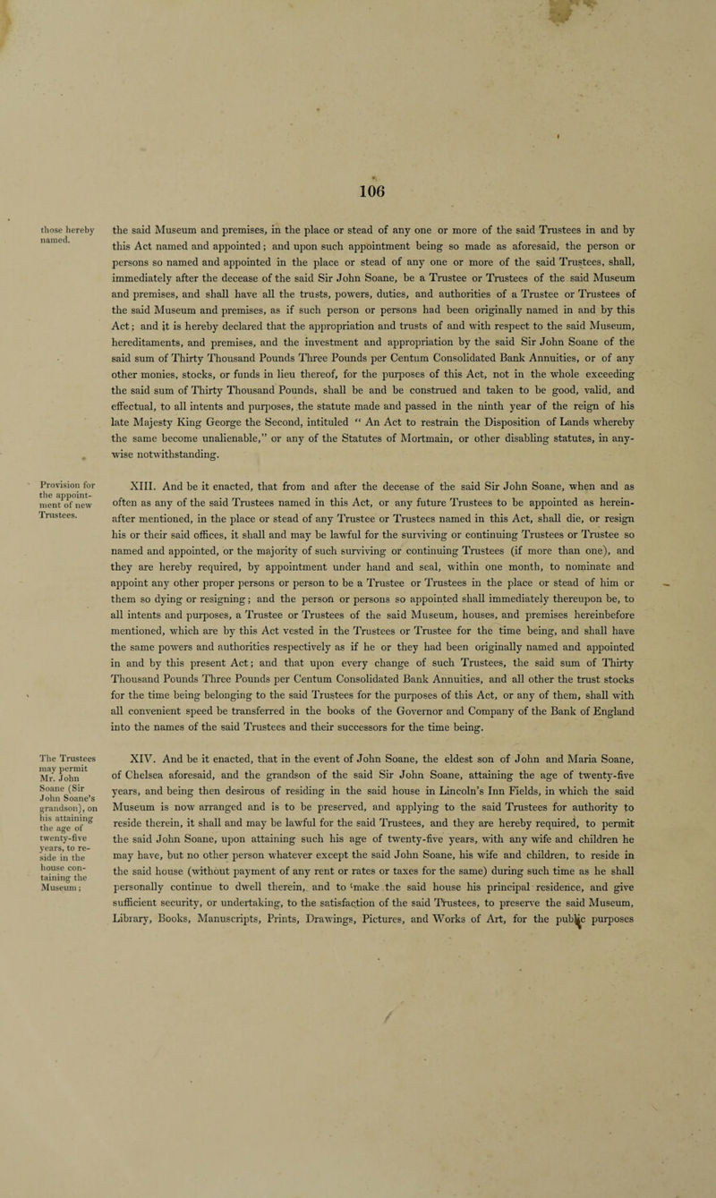 those hereby named. Provision for the appoint¬ ment of new Trustees. The Trustees may permit Mr. John Soane (Sir John Soane’s grandson), on his attaining the age of twenty-five years, to re¬ side in the house con¬ taining the Museum; i 106 the said Museum and premises, in the place or stead of any one or more of the said Trustees in and by this Act named and appointed; and upon such appointment being so made as aforesaid, the person or persons so named and appointed in the place or stead of any one or more of the said Trustees, shall, immediately after the decease of the said Sir John Soane, he a Trustee or Trustees of the said Museum and premises, and shall have all the trusts, powers, duties, and authorities of a Trustee or Trustees of the said Museum and premises, as if such person or persons had been originally named in and by this Act; and it is hereby declared that the appropriation and trusts of and with respect to the said Museum, hereditaments, and premises, and the investment and appropriation by the said Sir John Soane of the said sum of Thirty Thousand Pounds Three Pounds per Centum Consolidated Bank Annuities, or of any other monies, stocks, or funds in lieu thereof, for the purposes of this Act, not in the whole exceeding the said sum of Thirty Thousand Pounds, shall be and be construed and taken to be good, valid, and effectual, to all intents and purposes, the statute made and passed in the ninth year of the reign of his late Majesty King George the Second, intituled “ An Act to restrain the Disposition of Lands -whereby the same become unalienable,” or any of the Statutes of Mortmain, or other disabling statutes, in any¬ wise notwithstanding. XIII. And be it enacted, that from and after the decease of the said Sir John Soane, when and as often as any of the said Trustees named in this Act, or any future Trustees to be appointed as herein¬ after mentioned, in the place or stead of any Trustee or Trustees named in this Act, shall die, or resign his or their said offices, it shall and may be lawful for the surviving or continuing Trustees or Trustee so named and appointed, or the majority of such surviving or continuing Trustees (if more than one), and they are hereby required, by appointment under hand and seal, within one month, to nominate and appoint any other proper persons or person to be a Trustee or Trustees in the place or stead of him or them so dying or resigning; and the person or persons so appointed shall immediately thereupon be, to all intents and purposes, a Trustee or Trustees of the said Museum, houses, and premises hereinbefore mentioned, which are by this Act vested in the Trustees or Trustee for the time being, and shall have the same powers and authorities respectively as if he or they had been originally named and appointed in and by this present Act; and that upon every change of such Trustees, the said sum of Thirty Thousand Pounds Three Pounds per Centum Consolidated Bank Annuities, and all other the trust stocks for the time being belonging to the said Trustees for the purposes of this Act, or any of them, shall with all convenient speed be transferred in the books of the Governor and Company of the Bank of England into the names of the said Trustees and their successors for the time being. XIV. And be it enacted, that in the event of John Soane, the eldest son of John and Maria Soane, of Chelsea aforesaid, and the grandson of the said Sir John Soane, attaining the age of twenty-five years, and being then desirous of residing in the said house in Lincoln’s Inn Fields, in which the said Museum is now arranged and is to be preserved, and applying to the said Trustees for authority to reside therein, it shall and may he lawful for the said Trustees, and they are hereby required, to permit the said John Soane, upon attaining such his age of twenty-five years, with any wife and children he may have, but no other person whatever except the said John Soane, his wife and children, to reside in the said house (without payment of any rent or rates or taxes for the same) during such time as he shall personally continue to dwell therein,, and to‘make the said house his principal residence, and give sufficient security, or undertaking, to the satisfaction of the said Trustees, to preserve the said Museum, Library, Books, Manuscripts, Prints, Drawings, Pictures, and Works of Art, for the pubMc purposes