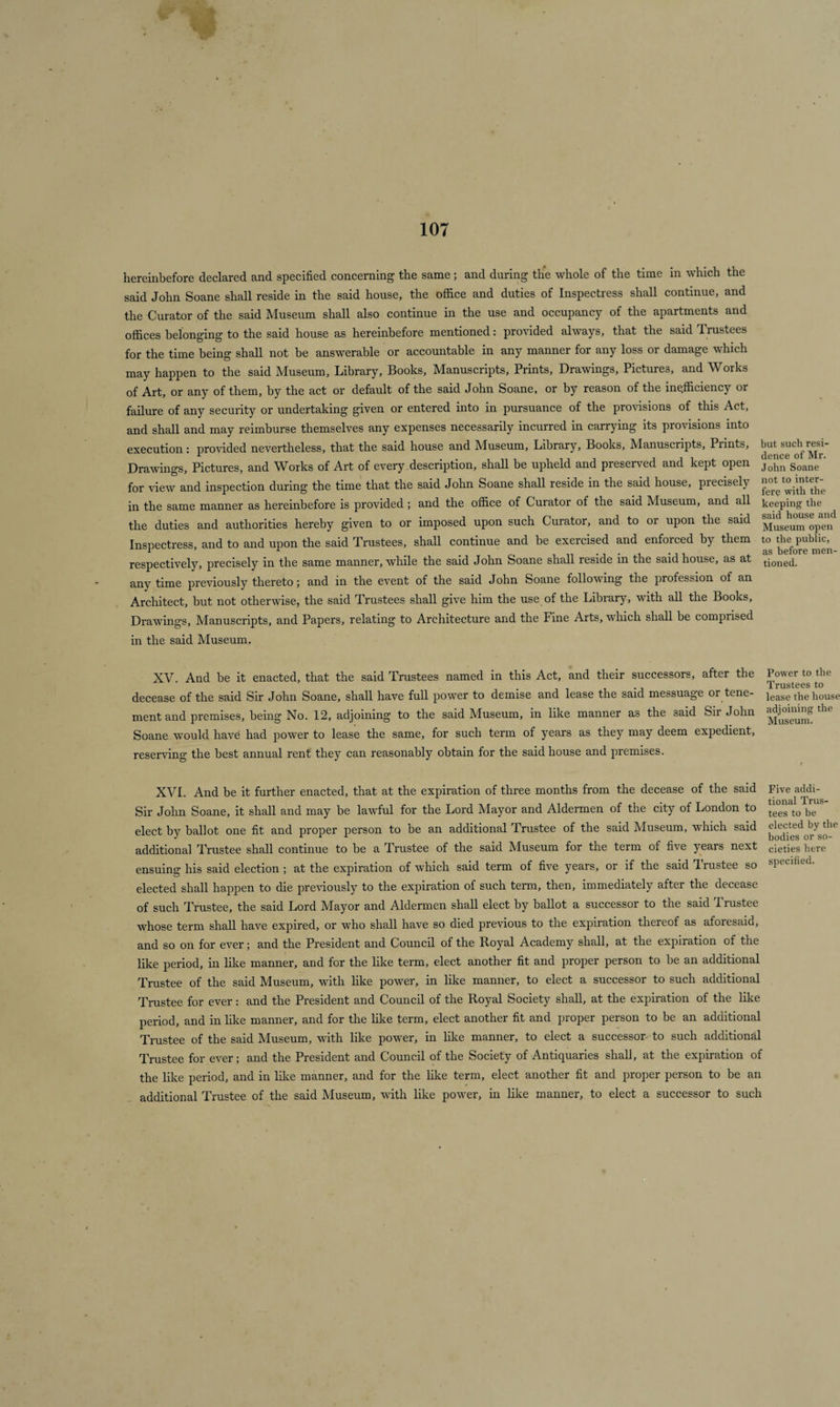 hereinbefore declared and specified concerning the same; and daring the whole of the time in which the said John Soane shall reside in the said house, the office and duties of Inspectress shall continue, and the Curator of the said Museum shall also continue in the use and occupancy of the apartments and offices belonging to the said house as hereinbefore mentioned: provided always, that the said Trustees for the time being shall not be answerable or accountable in any manner for any loss or damage which may happen to the said Museum, Library, Books, Manuscripts, Prints, Drawings, Pictures, and Works of Art, or any of them, by the act or default of the said John Soane, or by reason of the inefficiency or failure of any security or undertaking given or entered into in pursuance of the provisions of this Act, and shall and may reimburse themselves any expenses necessarily incurred in carrying its provisions into execution: provided nevertheless, that the said house and Museum, Library, Books, Manuscripts, Prints, Drawings, Pictures, and Works of Art of every description, shall be upheld and preserved and kept open for view and inspection during the time that the said John Soane shall reside in the said house, precisely in the same manner as hereinbefore is provided; and the office of Curator of the said Museum, and all the duties and authorities hereby given to or imposed upon such Curator, and to or upon the said Inspectress, and to and upon the said Trustees, shall continue and be exercised and enforced by them respectively, precisely in the same manner, while the said John Soane shall reside in the said house, as at any time previously thereto; and in the event of the said John Soane following the profession of an Architect, but not otherwise, the said Trustees shall give him the use of the Library, with all the Books, Drawings, Manuscripts, and Papers, relating to Architecture and the Fine Arts, which shall be comprised in the said Museum. but such resi¬ dence of Mr. John Soane not to inter¬ fere with the keeping the said house and Museum open to the public, as before men¬ tioned. XV. And be it enacted, that the said Trustees named in this Act, and their successors, after the Power to the Trustees to decease of the said Sir John Soane, shall have full power to demise and lease the said messuage or tene- iease the house ment and premises, being No. 12, adjoining to the said Museum, in like manner as the said Sir John ^ Soane would have had power to lease the same, for such term of years as they may deem expedient, reserving the best annual rent they can reasonably obtain for the said house and premises. XVI. And be it further enacted, that at the expiration of three months from the decease of the said Five addi- Sir John Soane, it shall and may be lawful for the Lord Mayor and Aldermen of the city of London to b™S' elect by ballot one fit and proper person to be an additional Trustee of the said Museum, which said elected^by the additional Trustee shall continue to be a Trustee of the said Museum for the term of five years next cietjes here ensuing his said election ; at the expiration of which said term of five years, or if the said Trustee so specified, elected shall happen to die previously to the expiration of such term, then, immediately after the decease of such Trustee, the said Lord Mayor and Aldermen shall elect by ballot a successor to the said Trustee whose term shall have expired, or who shall have so died previous to the expiration thereof as aforesaid, and so on for ever; and the President and Council of the Royal Academy shall, at the expiration of the like period, in like manner, and for the like term, elect another fit and proper person to be an additional Trustee of the said Museum, with like power, in like manner, to elect a successor to such additional Trustee for ever : and the President and Council of the Royal Society shall, at the expiration of the like period, and in like manner, and for the like term, elect another fit and proper person to be an additional Trustee of the said Museum, with like power, in like manner, to elect a successor to such additional Trustee for ever; and the President and Council of the Society of Antiquaries shall, at the expiration of the like period, and in like manner, and for the like term, elect another fit and proper person to be an additional Trustee of the said Museum, with like power, in like manner, to elect a successor to such