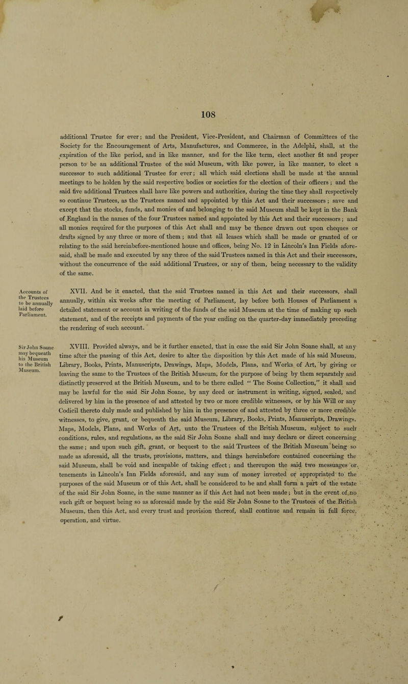 additional Trustee for ever; and the President, Vice-President, and Chairman of Committees of the Society for the Encouragement of Arts, Manufactures, and Commerce, in the Adelphi, shall, at the expiration of the like period, and in like manner, and for the like term, elect another fit and proper person to be an additional Trustee of the said Museum, with like power, in like manner, to elect a successor to such additional Trustee for ever; all which said elections shall be made at the annual meetings to be holden by the said respective bodies or societies for the election of their officers ; and the said five additional Trustees shall have like powers and authorities, during the time they shall respectively so continue Trustees, as the Trustees named and appointed by this Act and their successors; save and except that the stocks, funds, and monies of and belonging to the said Museum shall be kept in the Bank of England in the names of the four Trustees named and appointed by this Act and their successors; and all monies required for the purposes of this Act shall and may be thence drawn out upon cheques or drafts signed by any three or more of them ; and that all leases which shall be made or granted of or relating to the said hereinbefore-mentioned house and offices, being No. 12 in Lincoln’s Inn Fields afore¬ said, shall be made and executed by any three of the said Trustees named in this Act and their successors, without the concurrence of the said additional Trustees, or any of them, being necessary to the validity of the same. XVII. And be it enacted, that the said Trustees named in this Act and their successors, shall annually, within six weeks after the meeting of Parliament, lay before both Houses of Parliament a detailed statement or account in writing of the funds of the said Museum at the time of making up such statement, and of the receipts and payments of the year ending on the quarter-day immediately preceding the rendering of such account. Sir John Soane XVIII. Provided always, and be it further enacted, that in case the said Sir John Soane shall, at any his'Mu'seum'1 t™e a^er t^ie passing of this Act, desire to alter the disposition by this Act made of his said Museum, to the British Library, Books, Prints, Manuscripts, Drawings, Maps, Models, Plans, and Works of Art, by giving or leaving the same to the Trustees of the British Museum, for the purpose of being by them separately arid distinctly preserved at the British Museum, and to be there called “ The Soane Collection,” it shall and may be lawful for the said Sir John Soane, by any deed or instrument in writing, signed, sealed, and delivered by him in the presence of and attested by two or more credible witnesses, or by his Will or any Codicil thereto duly made and published by him in the presence of and attested by three or more credible witnesses, to give, grant, or bequeath the said Museum, Library, Books, Prints, Manuscripts, Drawings, Maps, Models, Plans, and Works of Art, unto the Trustees of the British Museum, subject to such conditions, rules, and regulations, as the said Sir John Soane shall and may declare or direct concerning the same; and upon such gift, grant, or bequest to the said Trustees of the British Museum'being so made as aforesaid, all the trusts, provisions, matters, and things hereinbefore contained concerning the said Museum, shall be void and incapable of taking effect; and thereupon the said two messuages or. tenements in Lincoln’s Inn Fields aforesaid, and any Sum of money invested or appropriated to the purposes of the said Museum or of this Act, shall be considered to be and shall form a part of the estate of the said Sir John Soane, in the same manner as if this Act had not been made; but in the event of. no such gift or bequest being so as aforesaid made by the said Sir John Soane to the Trustees of the British Museum, then this Act, and every trust and provision thereof, shall continue and reijiain in full force, operation, and virtue. Accounts of the Trustees to be annually laid before Parliament.