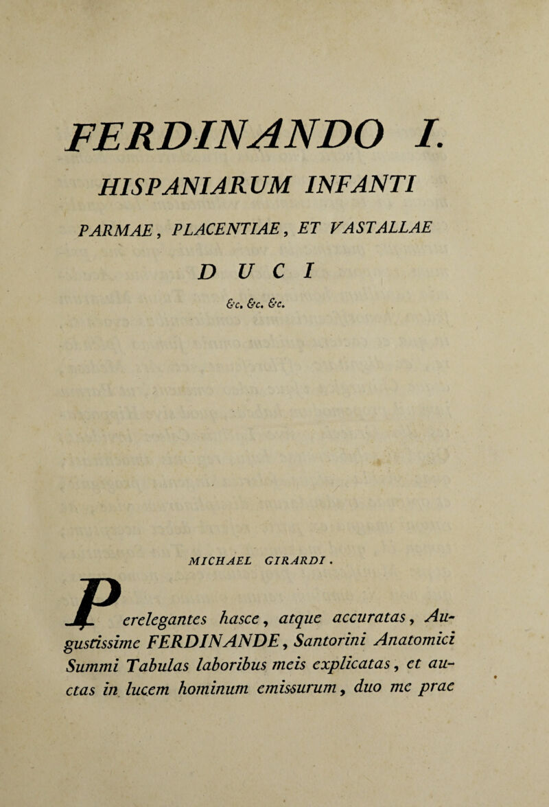 FERDINANDO I. HISPANIARUM INFANTI PARMAE, PLACENTIAE, ET VASTALLAE DUCI &c, &c. &c. / MICHAEL GIRARDI. p erelegantes hasce, atque accuratas, Au¬ gustissime FERDINANDE, Santorini Anatomici Summi Tabulas laboribus meis explicatas, et au¬ ctas in lucem hominum emissurum, duo me prae