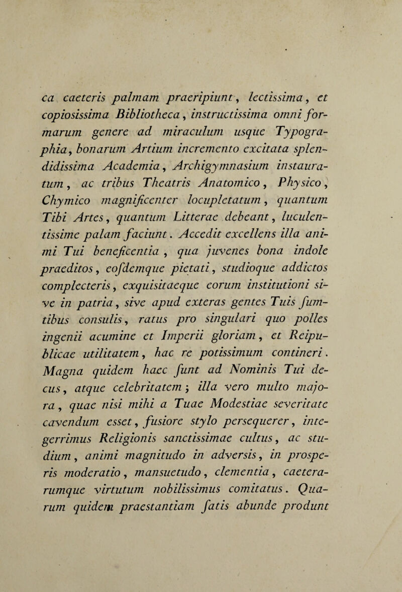 ca caetcris palmam praeripiunt, lectissima, et copiosissima Bibliotheca, instructissima omni for¬ marum genere ad miraculum usque Typogra- phia, bonarum Artium incremento excitata splen¬ didissima Academia, Archigymnasium instaura¬ tum, ac tribus Theatris Anatomico, Physico, Chymico magnificenter locupletatum, quantum Tibi Artes, quantum Litterae debeant, luculen¬ tissime palam faciunt. Accedit excellens illa ani¬ mi Tui beneficentia , qua juvenes bona indole praeditos, eofdemque pietati, studioque addictos complecteris, exquisitaeque eorum institutioni si¬ ve in patria, sive apud exteras gentes Tuis fum- tibus consulis, ratus pro singulari quo polles ingenii acumine et Imperii gloriam, et Reipu- blicae utilitatem, hac re potissimum contineri. Magna quidem haec funt ad Nominis Tui de¬ cus , atque celebritatem; illa vero multo majo¬ ra, quae nisi mihi a Tuae Modestiae severitate cavendum esset, fusiore stylo persequerer, inte¬ gerrimus Religionis sanctissimae cultus, ac stu¬ dium , animi magnitudo in adversis, in prospe¬ ris moderatio , mansuetudo, clementia , caetera- rumque virtutum nobilissimus comitatus. Qua¬ rum quidem praestantiam fatis abunde produnt