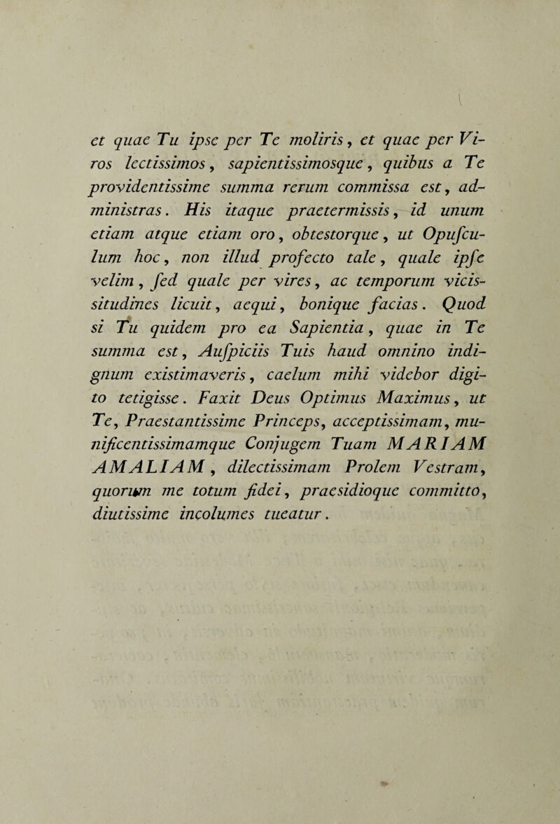 I et quae Tu ipse per Te moliris, et quae per Vi¬ ros lectissimos, sapientissimosque, quibus a Te providentissime summa rerum commissa est, ad¬ ministras . His itaque praetermissis, id unum etiam atque etiam oro, obtestorque, z/£ Opufcu- lum hoc, /20/2 zY/zzz/ profecto tale, quale ipfe velim, fed quale per vires, ac temporum vicis¬ situdines licuit, aequi, bonique facias . Quod si Tu quidem pro ea Sapientia, yzzzze z*/z Te summa est, Aufpiciis Tuis haud omnino indi¬ gnum existimaveris, caelum mihi videbor digi¬ to tetigisse. Faxit Deus Optimus Maximus, z/£ Te, Praestantissime Princeps, acceptissimam, /zzzz- nificentissimamque Conjugem Tuam MARIAM AMALIAM , dilectissimam Prolem Vestram, quorwn me totum fidei, praesidioque committo, diutissime incolumes tueatur.