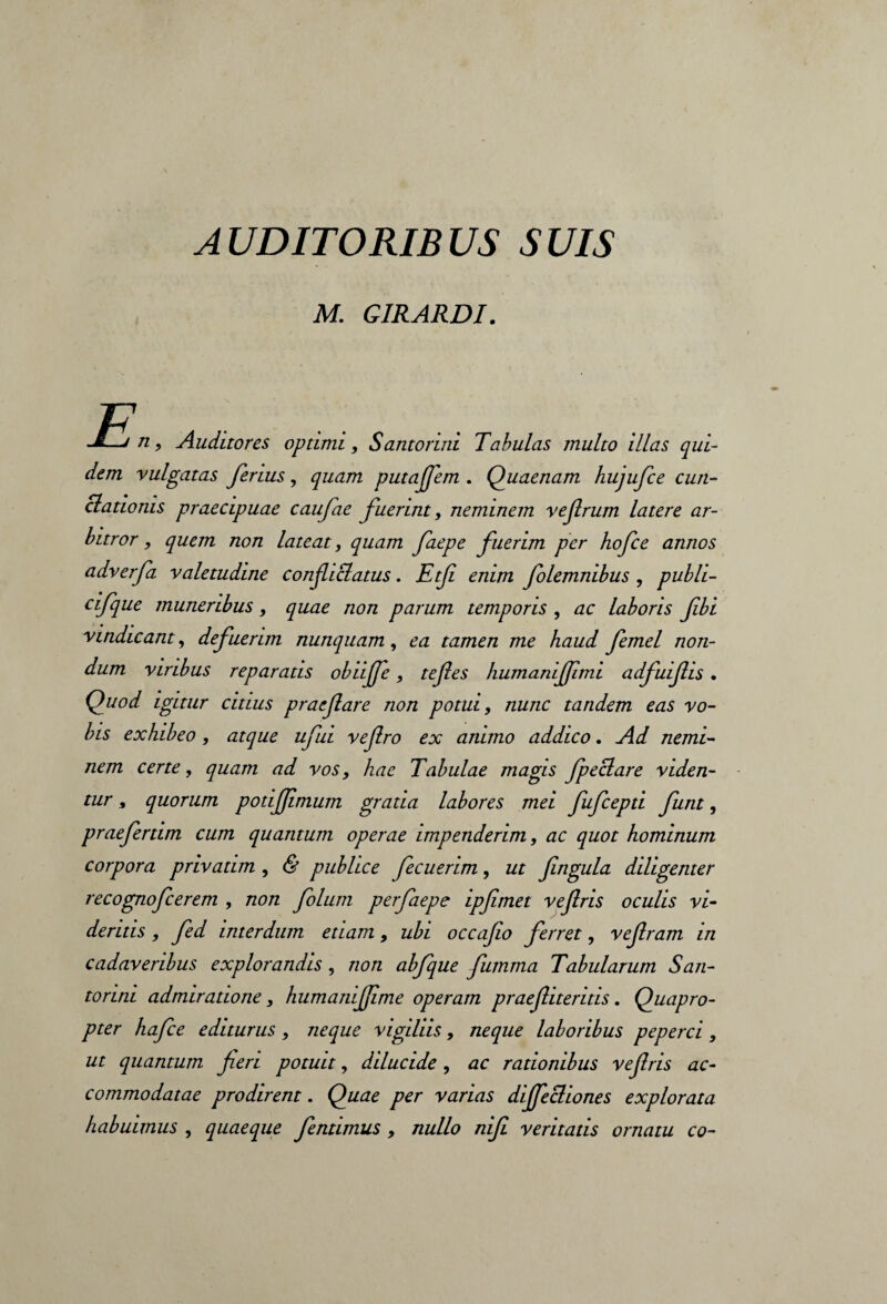 AUDITORIBUS SUIS M. GIRARDI. J—j n, Auditores optimi, Santorini Tabulas multo illas qui¬ dem vulgatas ferius, quam putafem . Quaenam hujufce cun¬ ctationis praecipuae caufae fuerint, neminem vefrum latere ar¬ bitror , quem non lateat, quam faepe fuerim per hofce annos adverfa valetudine conficiatus. Etf enim folemnibus , publi- cifque muneribus, quae non parum temporis , ac laboris fibi vindicant, defuerim nunquam, ea tamen me haud femel non¬ dum viribus reparatis obiijfe , tefles humanijfmi adfuifis . Quod igitur citius praefare non potui, nunc tandem eas vo¬ bis exhibeo, atque ufui vefro ex animo addico. Ad nemi¬ nem certe, quam ad vos, hae Tabulae magis fpeclare viden¬ tur » quorum potifimum gratia labores mei fufcepti funt, praefertim cum quantum operae impenderim, ac quot hominum corpora privatim , & publice fecuerim, ut fingula diligenter recognofcerem , non folum per faepe ipfimet vefiris oculis vi¬ deritis , fed interdum etiam, ubi occafo ferret, vefram in cadaveribus explorandis, non abfque fumma Tabularum San¬ torini admiratione, humanifime operam praef ueritis. Quapro¬ pter hafce editurus , neque vigiliis, neque laboribus peperci, ut quantum fieri potuit, dilucide, ac rationibus vefris ac¬ commodatae prodirent. Quae per varias dijfecliones explorata habuimus , quaeque fentimus, nullo nifi veritatis ornatu co-