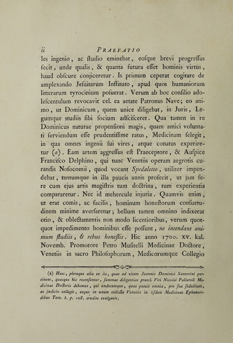 les ingenio, ac ftudio eminebat, eofque brevi progreflus fecit, unde qualis, & quanta futura ellet hominis virtus, haud obfcure conjiceretur. Is primum ceperat cogitare de amplexando Jefuitarum Inftituto , apud quos humaniorum litterarum tyrocinium pofuerat. Verum ab hoc confilio ado- lefcentulum revocavit cel. ea aetate Patronus Nave; eo ani¬ mo , ut Dominicum , quem unice diligebat, in Juris, Le¬ gumque studiis libi focium adfcifceret. Qua tamen in re Dominicus naturae propenfioni magis * quam amici volunta¬ ti ferviendum elle prudentiffime ratus, Medicinam felegit, in qua omnes ingenii fui vires, atque conatus experire¬ tur (a) . Eam artem aggrelfus eft Praeceptore , & Aufpice Francifco Delphino , qui tunc Venetiis operam aegrotis cu¬ randis Nofocomii , quod vocant Spedaletto , utiliter impen¬ debat , tantumque in illa paucis annis profecit, ut jam fe¬ re cum ejus artis magiftris tum do&rina , tum experientia compararetur . Nec id mehercule injuria . Quamvis enim , ut erat comis, ac facilis, hominum honeftorum confuetu- dinem minime averfaretur; bellum tamen omnino indixerat otio, & oble£tamentis non modo licentioribus, verum quot¬ quot impedimento hominibus elle poliunt, ne intendant ani¬ mum (ludiis, & rebus honejlis. Hic anno 1700. XV. kal. Novemb. Promotore Petro Mulitelli Medicinae Do&ore, Venetiis in sacro Philofopborum , Medicorumque Collegio o(g .. ----- ^ ~-8° (a) Haec, pleraque alia ex iis, quae ad vitam Joannis Dominici Santorini per¬ tinent , quaeque hic recenfentur, fummae diligentiae praecl. Viri Nicolai Pollaroli Me¬ dicinae Docloris debemus , qui undecumque , quae potuit omnia , pro fua fedulitate, ac judicio collegit , eaque in unum collecta Vmedis in iifdem Medicinae Ephemeri¬ dibus Tom. I. p, 108. erudite evulgavit.