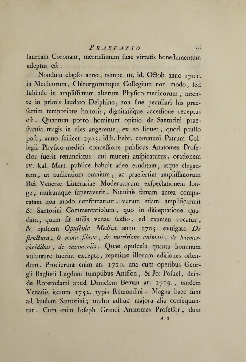 lauream Coronam, meritiflimum fuae virtutis honeftamentum adeptus eft . Nondum elapfo anno, nempe III. id. O&ob. anno 1701. in Medicorum, Chirurgorumque Collegium non modo, fed fubinde in amplifiimum alterum Phyfico-medicorum , niten¬ te in primis laudato Delphino, non fine peculiari his prae- lertim temporibus honoris , dignitatifque acceflione receptus ed. Quantum porro hominum opinio de Santorini prae- fiantia magis in dies augeretur, ex eo liquet, quod paullo pofi:, anno fcilicet 1703. idib. Febr. communi Patrum Col¬ legii Phyfico-medici concefiione publicus Anatomes Profe¬ ror fuerit renunciatus: cui muneri aufpicaturus, orationem IV. kal. Mart. publice habuit adeo eruditam, atque elegan¬ tem , ut audientium omnium , ac praefertim ampliflimorum Rei Venetae Litterariae Moderatorum exfpe&ationem lon¬ ge , multumque fuperaverit. Nominis famam antea compa¬ ratam non modo confirmarunt, verum etiam amplificarunt & Santorini Commentariolum, quo in difceptatione qua¬ dam , quam fit utilis venae fe&io, ad examen vocatur, & ejufdem Opufcuia Medica anno 1705. evulgata De (Iruclura , & motu fibrae , de nutritione animali, de haemor- rhoidibus , de catameniis. Quae opufcuia quanta hominum voluntate fuerint excepta, repetitae illorum editiones often- dunt. Prodierunt enim an. 1710. una cum operibus Geor- gii Baglivii Lugduni fumptibus Aniflon , & Jo: Pofuel, dein¬ de Roterodami apud Danielem Beman an. 1719. , tandem Venetiis iterum 1751. typis Remondini . Magna haec funt ad laudem Santorini; multo adhuc majora alia confequun- tur. Cum enim Jofeph Grandi Anatomes Profefibr, dum