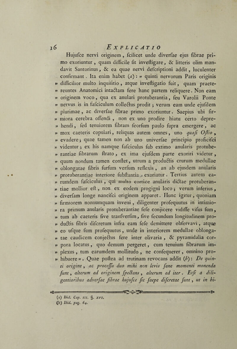 Hujufce nervi originem , fcilicet unde diverfae ejus fibrae pri¬ mo exoriuntur , quam difficile fit inveftigare , & litteris olim man¬ davit Santorinus, & ea quae nervi defcriptioni addit, luculenter confirmant . Ita enim habet (a) : » quinti nervorum Paris originis » difficilior multo inquifitio , atque inveftigatio fuit, quam praete- » reuntes Anatomici intadfam fere hanc partem reliquere. Non eam » originem voco, qua ex anulari protuberantia, feu Varolii Ponte » nervus is in falciculum colleftus prodit ; verum eam unde ejufdem » plurimae, ac diverfae fibrae primo exoriuntur. Saepius ubi fir- » miora cerebra offendi , non ex uno prodire hiatu certo depre- » hendi, fed tenuiorem fibram feorfum paulo fupra emergere, ac » mox caeteris copulari, reliquas autem omnes, uno quafi OJlio , » evadere; quae tamen non ab uno univerfae principio proficifci » videntur ; ex his namque fafciculus fub extimo anularis protube- » rantiae fibrarum ftrato* ex ima ejufdem parte exoriri videtur, » quum nondum tamen conftet, utrum a produftis crurum medullae » oblongatae fibris furfum verfum reflexis , an ab ejusdem anularis » protuberantiae interiore fubffantia > exoriatur . Tertius autem ea- » rumdem fafciculus , qui multo cortice anularis didtae protuberan- » tiae mollior eff , non ex eodem progigni loco j verum inferius, » diverfam longe nancifci originem apparet. Hunc igitur, quoniam » firmiorem nonnumquam inveni , diligenter profequutus in intimio- » ra primum anularis protuberantiae fefe conjicere vidiffe vifus fum, » tum ab caeteris five tranfverfim, five fecundum longitudinem pro- » dudlis fibris difcretum infra eam fefe demittere obfervavi , atque » eo ufque fum profequutus, unde in interiorem medullae oblonga- » tae caudicem conje&us fere inter olivaria , & pyramidalia cor- » pora locatus, quo demum pergeret, cum tenuium fibrarum im- » plexus, tum earumdem mollitudo , ne confequerer , omnino pro- » hibuere » . Quae pofiea ad trutinam revocans addit (/») : De quin¬ ti origine , ac procejju duo mihi non levis fane momenti monenda funt, alterum ad originem fpeclans , alterum ad iter . Etji a dili- gendorihus adverfae fibrae hujufce fc faepe difcretae funt , ut in hi- (b) Ibid. pag. 64. =SX>