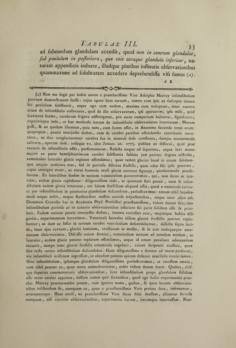 Tabulae 111. • ^ ad fubeundam glandulam accedit, quod non in centrum glandulae, fed paululum in pofteriora , qua coit utraque glandula inferuur, na¬ turam appendicis induere, illudque pluribus inftitutis obfervationibus quammaxime ad loliditatem accedere deprehendifle vifi fumus (a). e 2 »(£==—====—j_ ■ .3. (a) Non me fugit per hofce annos a praeclariflimo Viro Adolpho Murray infundibulum pervium demonffratum fuiffe : cujus opere licet caream , tamen cum ipfe ex fufcepto itinere bic paululum fubftiterit, atque ego cum eodem , maxima cum voluptate, inter caetera etiam de infundibulo collocutus, quid de illo obfervaveram, ipfi aperuerim; ipfe mihi, quid faeviente hieme, cerebrum frigore adffringente, pro certo compertum habuerat, fignificavit; expettvitque inde , ut hac methodo iterum de infundibulo obfervationes innovarem . Morem gedi, & eo quidem libentius, quia tunc, cum hiems effer, in Anatome facienda totus eram: quapropter , paucis interje&is diebus , cum de cerebri partibus offendendis exercitatio occu- reret, ut duo conglaciarentur cerebra fua in naturali fede conftituta, dempta tantummodo calvaria, operam dedi: indeque vi. idus Januar. an. 1775. publice ea diffecui, quid prae caeteris de infundibulo effet, perfcrutaturus . Refefta itaque ad fuperiora, atque levi manu majori ex parte hemifphaeriorum cerebri fubftantia fublata jam penitus frigore adftriiffa , ventriculos laterales glacie repletos offendimus ; quae tamen glacies haud in unum folidum- que corpus concreta erat, fed in parvula difcreta fruffilla , quae adeo fibi ipfis proxima , atque contigua erant, ut vitrei humoris oculi glacie concreti figuram , quodammodo praefe- ferrent. Ex lateralibus fenffm in tertium ventriculum penetravimus , qui, non fecus ac late¬ rales , eadem glacie replebatur: diligentiffime inde , ac quantum fieri potuit , num & infun¬ dibulum eadem glacie teneretur, aut faltem fruftillum aliquod effet, quod e ventriculi cavita¬ te per infundibulum in pituitariae glandulam defcenderet, perluftravimus : verum nihil hujufce- modi neque nobis , neque Auditoribus noftris curiofe inlpe&antibus , neque inter alios cel. Dominico Cravofio hac in Academia Phyf. Profeffori praeftantiffimo , videre datum fuit; imo infundibulum perinde ac in caeteris obfervationibus inferiore fui parte folidum effe fe prae¬ buit. Eadem ratione paucis interje&is diebus, intenta curiofius acie, majorique habita dili¬ gentia, experimentum iteravimus. Ventriculi laterales iifdem glaciei fruftillis penitus reple¬ bantur ; ac dum ex hifce in tertium cerebri ventriculum defcendebamus , diffe&o fepto luci¬ do, inter ejus caveam, glaciei laminam, craffxorem in medio, & in acie undequaque exte¬ nuatam obfervavimus . Difciffo autem fornice, ventriculum tertium ad eumdem modum , ac laterales, eadem glacie penitus repletum offendimus, atque id unum peculiare adnotandum occurrit, nempe inter glaciei fruffilla columnula angularis, calami fcriptorii craffitie, quae fere refta contra infundibulum defcendebat. Hanc diligentiffime a fummo ad imum perfecuti, vix infundibuli orificium ingreffam , in obtufum penitus apicem deficere manifefte intuiti fumus . Hinc infundibulum , ipfamque glandulam diligentiffime perluffravimus , at incaffuin omnia , cum nihil praeter ea, quae antea animadvertimus, nobis videre datum fuerit. Quibus, aliif- que fuperius commemoratis obfervationibus , licet infundibulum prope glandulam folidum effe certo certius appareat, nollem tamen quis fuccenfeat, quod ego hafce experimentis prae¬ dar. Murray praevertendas putem , cum ignoret nemo , quibus , & quot iteratis obfervatio¬ nibus infiffendum fit, antequam ea, quae a praeftantiffimis Viris prolata funt, infirmentur, evertanturque. Haec attuli, ne praeclariflimo Viro datae fidei deeffem, allaturus fortafle nunquam, nifi repetitis obfervationibus, experimenta iterum , iterumque innovaffem . Prae-