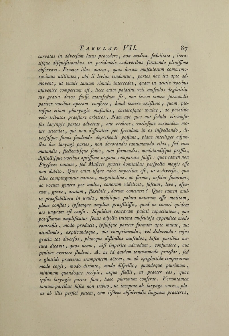 curvatas in adverfum latus procedere , non modica fedulitate , itera- tifque difquifitionibus in peridoneis cadaveribus fcrutando plenijjime obfervavi. Praeter illas autem , quas horum mufculorum commemo¬ ravimus utilitates , ubi ii levius tenduntur, partes has ita apte ad¬ movent , ut tenuis tantum rimula intercedat, quam in acutis vocibus ufuvenire compertum efl; licet enim palatini veli mufculos deglutitio¬ nis gratia datos fuiffie manifeflum Jit, non levem tamen formandis pariter vocibus operam conferre , haud temere exiflimo ; quam ple- rofque etiam pharyngis mufculos, caeterofque uvulae , ac palatino velo tributos praeflare arbitror . Nam ubi quis aut fedulo circum fu- fas laryngis partes advertat, aut crebros , variofque earumdem mo¬ tus attendat, qui non difficulter per fpeculum in os infpeclando y di- verfofque fonos fundendo deprehendi poffunt , plane intelliget adjun¬ ctas has laryngi partes, non devorandis tantummodo cibis , fed cum mutandis , fleclendifque foms , tum formandis, modulandifque preffis, diflinchfque vocibus aptiffime organa comparata fuiffe : quae tamen non Phyfces tantum , fed Mufces gnaris hominibus perfpecla magis ejfe non dubito . Quis enim ufque adeo imperitus efl, ut a diverfa , qua fides compinguntur natura , magnitudine , ac forma , nefciat fonorum , ac vocum genera per multa, canorum videlicet, fiufcum, leve , afpe- rum , grave , acutum , flexibile , durum contineri ? Quae tamen mul¬ to praefiabiliora in uvula > mobilique palato naturam ejfe molitam, plane confiat i ipfamque amplius praefiitiffe , quod ne conari quidem ars unquam efl caufa . Siquidem concavam palati capacitatem , qua potijfimum amplificatur fonus adjecla intima mufculofa appendice modo contrahit , modo producit, ipfiufque pariter formam apte mutat, aut attollendo , explicandoque , aut comprimendo , vel diducendo : cujus gratia tot diverfos , planeque difiinclos mufculos, hifce partibus na¬ tura dicavit, quos nemo , nifi imperite admodum , confundere , aut penitus evertere Jludeat . Ac ne id quidem tantummodo praejiat , fed e glottide praeterea erumpentem aerem, ac ab epiglottide temperatum modo cogit, modo dirimit, modo difpellit ; quandoque plurimum , minimum quandoque recipit, atque fieclit , ut praeter eas y quae ipfius laryngis panes funt , haec plurimum conferat. Verumtamen tantum partibus hifce non tribuo , ut inceptae ab larynge voces , pla¬ ne ab illis perfici putem, cum iifdem abfolvendis linguam praeterea,