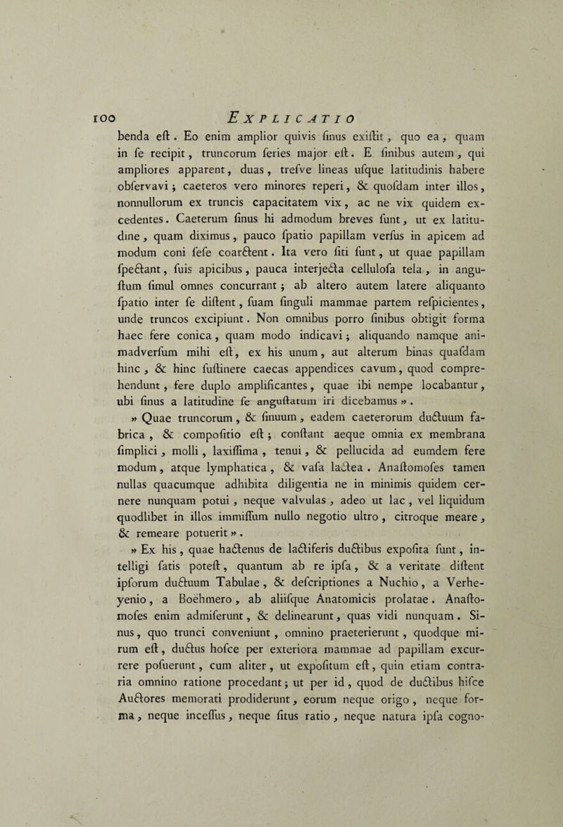 benda eft . Eo enim amplior quivis finus exiftit, quo ea, quam in fe recipit, truncorum feries major eft. E finibus autem , qui ampliores apparent, duas, trefve lineas ufque latitudinis habere oblervavi; caeteros vero minores reperi, & quofdam inter illos, nonnullorum ex truncis capacitatem vix , ac ne vix quidem ex¬ cedentes. Caeterum finus hi admodum breves funt, ut ex latitu¬ dine , quam diximus, pauco fpatio papillam verfus in apicem ad modum coni fefe coar&ent. Ita vero fiti funt, ut quae papillam fpe&ant, fuis apicibus, pauca interjecta cellulofa tela , in angu- ftum fimul omnes concurrant ; ab altero autem latere aliquanto fpatio inter fe diftent, fuam finguli mammae partem refpicientes, unde truncos excipiunt. Non omnibus porro finibus obtigit forma haec fere conica , quam modo indicavi; aliquando namque ani- madverfum mihi eft, ex his unum, aut alterum binas quafdam hinc , & hinc luftinere caecas appendices cavum, quod compre¬ hendunt , fere duplo amplificantes, quae ibi nempe locabantur, ubi finus a latitudine fe anguftatum iri dicebamus » . » Quae truncorum , & finuum, eadem caeterorum du&uum fa¬ brica , & compofitio eft ; conftant aeque omnia ex membrana fimplici, molli, laxiffima , tenui, & pellucida ad eumdem fere modum, atque lymphatica, & vafa ladtea . Anaftomofes tamen nullas quacumque adhibita diligentia ne in minimis quidem cer¬ nere nunquam potui , neque valvulas , adeo ut lac , vel liquidum quodlibet in illos immiflum nullo negotio ultro , citroque meare , & remeare potuerit » . » Ex his, quae hadtenus de ladliferis du£libus expofita funt, in- telligi fatis poteft, quantum ab re ipfa, & a veritate diftent ipforum duftuum Tabulae, & defcriptiones a Nuchio, a Verhe- yenio, a Boehmero, ab aliifque Anatomicis prolatae. Anafto¬ mofes enim admiferunt, & delinearunt, quas vidi nunquam . Si¬ nus , quo trunci conveniunt , omnino praeterierunt , quodque mi¬ rum eft, duftus hofce per exteriora mammae ad papillam excur¬ rere pofuerunt, cum aliter, ut expofitum eft, quin etiam contra¬ ria omnino ratione procedant; ut per id, quod de du&ibus hifce Auftores memorati prodiderunt eorum neque origo , neque for¬ ma , neque inceflus, neque fitus ratio , neque natura ipfa cogno-