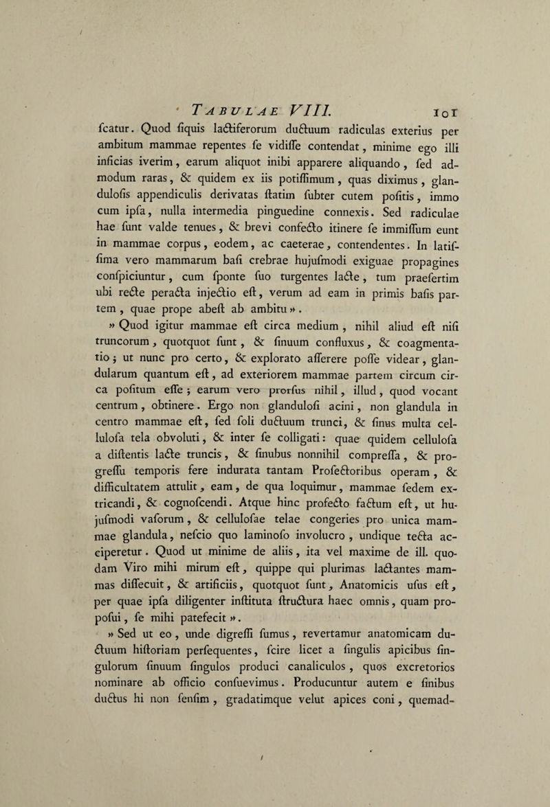 / * Tabulae VIII. 10 r fcatur. Quod fiquis la&iferorum duftuum radiculas exterius per ambitum mammae repentes fe vidiffe contendat, minime ego illi inficias iverim, earum aliquot inibi apparere aliquando , fed ad¬ modum raras, & quidem ex iis potiflimum , quas diximus , glan- dulofis appendiculis derivatas ftatim fubter cutem pofitis, immo cum ipfa, nulla intermedia pinguedine connexis. Sed radiculae hae funt valde tenues, & brevi confedlo itinere fe immiffiim eunt in mammae corpus, eodem, ac caeterae, contendentes. In latif- fima vero mammarum bafi crebrae hujufmodi exiguae propagines confpiciuntur, cum fponte fuo turgentes ladle, tum praefertim ubi re£le pera&a inje&io eft, verum ad eam in primis bafis par¬ tem , quae prope abeft ab ambitu» . » Quod igitur mammae eft circa medium , nihil aliud eft nifi truncorum, quotquot funt , & finuum confluxus, & coagmenta¬ tio ; ut nunc pro certo, & explorato aflerere polle videar, glan¬ dularum quantum eft, ad exteriorem mammae partem circum cir¬ ca politum efle ; earum vero prorfus nihil, illud , quod vocant centrum, obtinere. Ergo non glanduloft acini, non glandula in centro mammae eft, fed foli duftuum trunci, & finus multa cel- lulofa tela obvoluti, & inter fe colligati: quae quidem cellulofa a diftentis la£le truncis, & finubus nonnihil comprefla, & pro- greflix temporis fere indurata tantam Profe&oribus operam , & difficultatem attulit, eam, de qua loquimur, mammae fedem ex¬ tricandi, & cognofcendi. Atque hinc profe&o fa&um eft, ut hu¬ jufmodi vaforum , & cellulofae telae congeries pro unica mam¬ mae glandula, nefcio quo laminofo involucro , undique te&a ac¬ ciperetur . Quod ut minime de aliis, ita vel maxime de ili. quo¬ dam Viro mihi mirum eft, quippe qui plurimas ladlantes mam¬ mas diflecuit, & artificiis, quotquot funt, Anatomicis ufus eft, per quae ipfa diligenter inftituta ftru&ura haec omnis, quam pro- pofui, fe mihi patefecit ». » Sed ut eo , unde digreffi fumus, revertamur anatomicam du- £luum hiftoriam perfequentes, fcire licet a lingulis apicibus Un¬ gulorum finuum fingulos produci canaliculos, quos excretorios nominare ab officio confueviinus. Producuntur autem e finibus du&us hi non fenfim , gradatimque velut apices coni, quemad-