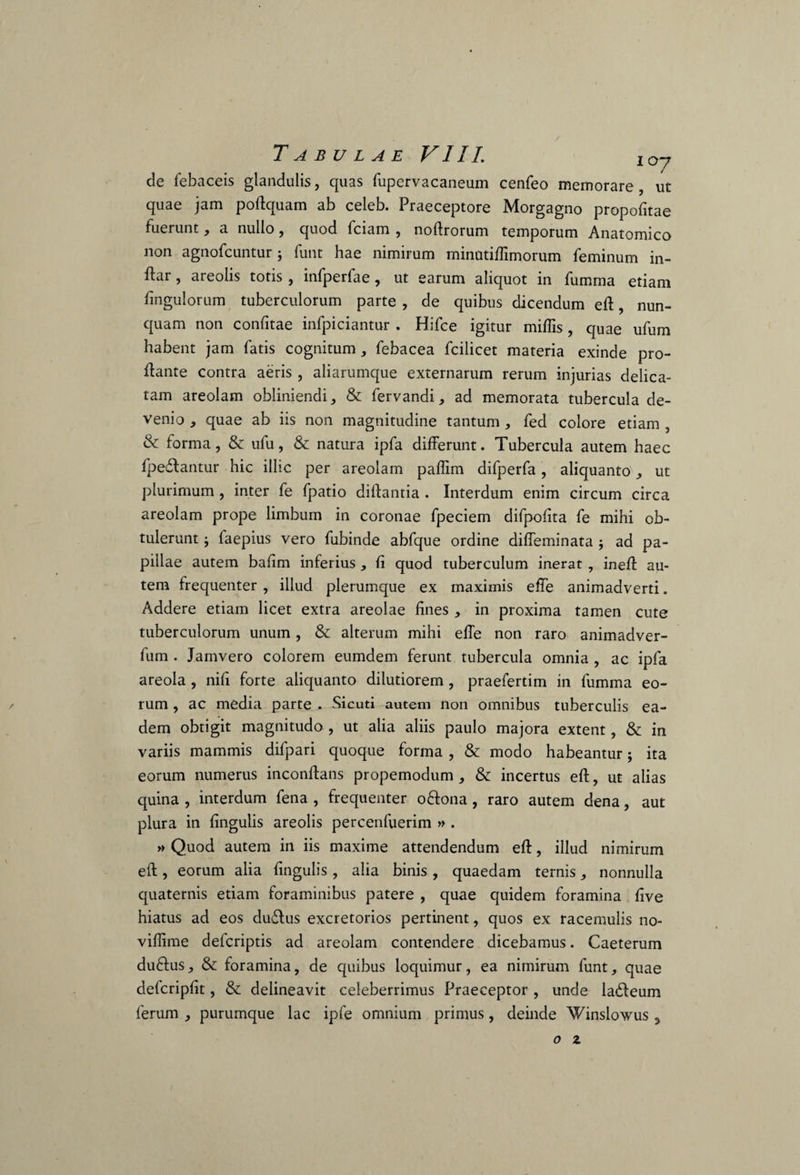 de febaceis glandulis, quas fupervacaneum cenfeo memorare , ut quae jam poftquam ab celeb. Praeceptore Morgagno propofitae fuerunt, a nullo, quod fciam , noftrorum temporum Anatomico non agnofcuntur; funt hae nimirum minutiffimorum feminum in- flar, areolis totis , infperfae, ut earum aliquot in fumma etiam Pinguiorum tuberculorum parte , de quibus dicendum eft, nun¬ quam non confitae infpiciantur . Hifce igitur miffis, quae ufum habent jam fatis cognitum, febacea fcilicet materia exinde pro¬ flante contra aeris , aliarumque externarum rerum injurias delica¬ tam areolam obliniendi, & fervandi, ad memorata tubercula de¬ venio , quae ab iis non magnitudine tantum , fed colore etiam , & forma, & ufu, & natura ipfa differunt. Tubercula autem haec fpedfantur hic illic per areolam paffim difperfa, aliquanto, ut plurimum , inter fe fpatio diffantia . Interdum enim circum circa areolam prope limbum in coronae fpeciem difpofita fe mihi ob¬ tulerunt faepius vero fubinde abfque ordine diffeminata $ ad pa¬ pillae autem bafim inferius , fi quod tuberculum inerat , ineff au¬ tem frequenter , illud plerumque ex maximis effe animadverti. Addere etiam licet extra areolae fines , in proxima tamen cute tuberculorum unum, & alterum mihi effe non raro animadver- fum . Jamvero colorem eumdem ferunt tubercula omnia , ac ipfa areola , nifi forte aliquanto dilutiorem , praefertim in fumma eo¬ rum , ac media parte . Sicuti autem non omnibus tuberculis ea¬ dem obtigit magnitudo , ut alia aliis paulo majora extent, & in variis mammis difpari quoque forma, & modo habeantur; ita eorum numerus inconftans propemodum , & incertus eft, ut alias quina , interdum fena , frequenter oflona, raro autem dena, aut plura in fingulis areolis percenfuerim » . » Quod autem in iis maxime attendendum eft, illud nimirum eft, eorum alia fingulis , alia binis , quaedam ternis, nonnulla quaternis etiam foraminibus patere , quae quidem foramina five hiatus ad eos du&us excretorios pertinent, quos ex racemulis no- vifiime delcriptis ad areolam contendere dicebamus. Caeterum duftus, & foramina, de quibus loquimur, ea nimirum funt, quae defcripfit, & delineavit celeberrimus Praeceptor , unde la£leum ferum , purumque lac ipfe omnium primus, deinde 'Winslowus 3 o z