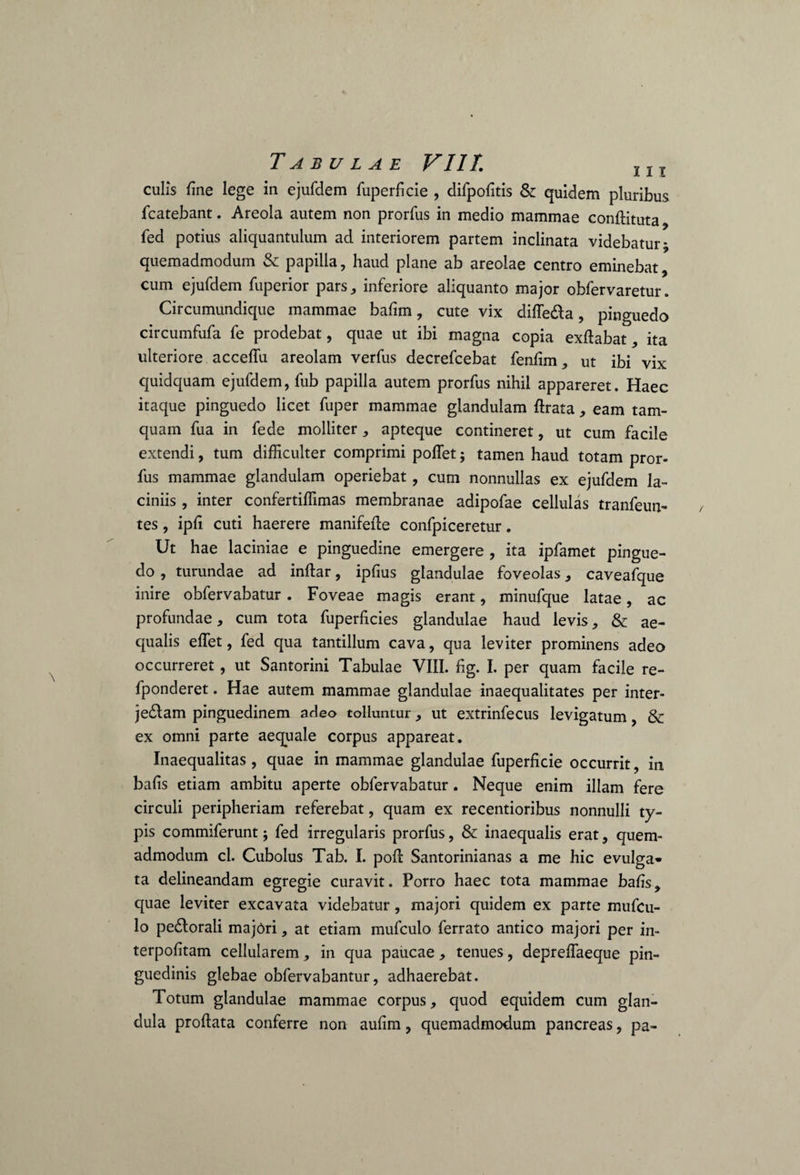 culis fine lege in ejufdem fuperficie , difpofitis & quidem pluribus fcatebant. Areola autem non prorfus in medio mammae conftituta, fed potius aliquantulum ad interiorem partem inclinata videbatur; quemadmodum & papilla, haud plane ab areolae centro eminebat, cum ejufdem fiiperior pars, inferiore aliquanto major obfervaretur. Circumundique mammae bafim, cute vix diffecta, pinguedo circumfufa fe prodebat, quae ut ibi magna copia exftabat, ita ulteriore acceffu areolam verfus decrefcebat fenfim, ut ibi vix quidquam ejufdem, fub papilla autem prorfus nihil appareret. Haec itaque pinguedo licet fuper mammae glandulam ftrata, eam tam¬ quam fua in fede molliter, apteque contineret, ut cum facile extendi, tum difficulter comprimi poffet; tamen haud totam pror¬ fus mammae glandulam operiebat, cum nonnullas ex ejufdem la¬ ciniis , inter confertiffimas membranae adipofae cellulas tranfeun- tes, ipfi cuti haerere manifeffie confpiceretur. Ut hae laciniae e pinguedine emergere , ita ipfamet pingue¬ do , turundae ad inftar, ipfius glandulae foveolas, caveafque inire obfervabatur. Foveae magis erant, minufque latae, ac profundae, cum tota fuperficies glandulae haud levis, & ae¬ qualis effiet, fed qua tantillum cava, qua leviter prominens adeo occurreret, ut Santorini Tabulae VIII. fig. I. per quam facile re- fponderet. Hae autem mammae glandulae inaequalitates per inter¬ jectam pinguedinem adeo tolluntur, ut extrinfecus levigatum, & ex omni parte aequale corpus appareat. Inaequalitas , quae in mammae glandulae fuperficie occurrit, in bafis etiam ambitu aperte obfervabatur. Neque enim illam fere circuli peripheriam referebat, quam ex recentioribus nonnulli ty¬ pis commiferunt; fed irregularis prorfus, & inaequalis erat, quem¬ admodum cl. Cubolus Tab. I. poft Santorinianas a me hic evulga* ta delineandam egregie curavit. Porro haec tota mammae bafis, quae leviter excavata videbatur, majori quidem ex parte mufcu- lo pectorali majori, at etiam mufculo ferrato antico majori per in- terpofitam cellularem, in qua paucae, tenues, depreffaeque pin¬ guedinis glebae obfervabantur, adhaerebat. Totum glandulae mammae corpus, quod equidem cum glan¬ dula proftata conferre non aufim, quemadmodum pancreas, pa-