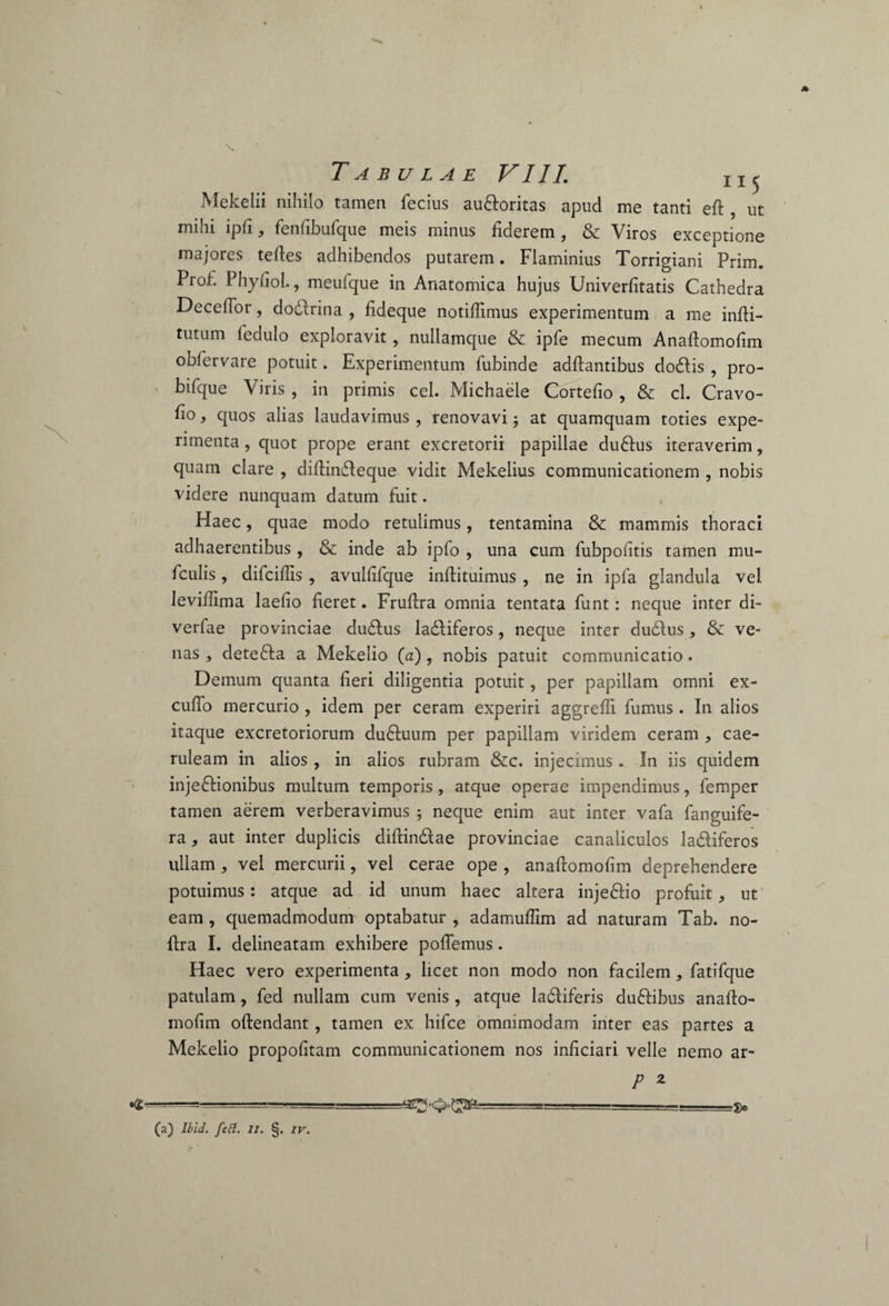 Mekelii nihilo tamen fecius audoritas apud me tanti eft , ut mihi lpfi j fenfibufque meis minus fiderem, & Viros exceptione majores teftes adhibendos putarem. Flaminius Torrigiani Prim. Prof. Phyfiol., meufque in Anatomica hujus Univerfitatis Cathedra Decefior, dodfrina , fideque notifiimus experimentum a me infti- tutum fedulo exploravit, nullamque & ipfe mecum Anaftomofim obfervare potuit. Experimentum fubinde adftantibus dodis , pro- bifque Viris , in primis cel. Michaele Cortefio , & cl. Cravo- fio, quos alias laudavimus , renovavi; at quamquam toties expe¬ rimenta , quot prope erant excretorii papillae cludus iteraverim, quam clare , difiindeque vidit Mekelius communicationem , nobis videre nunquam datum fuit. Haec, quae modo retulimus, tentamina & mammis thoraci adhaerentibus, & inde ab ipfo , una cum fubpotitis tamen mu- ficulis, difcifiis , avulfifque inftituimus, ne in ipfa glandula vel levillima laefio fieret. Frufira omnia tentata funt: neque inter di- verfae provinciae dudus ladiferos, neque inter dudus> & ve¬ nas , deteda a Mekelio (a), nobis patuit communicatio. Demum quanta fieri diligentia potuit, per papillam omni ex¬ cudo mercurio, idem per ceram experiri aggredi fumus . In alios itaque excretoriorum duduum per papillam viridem ceram , cae¬ ruleam in alios , in alios rubram &c. injecimus. In iis quidem injedionibus multum temporis , atque operae impendimus, femper tamen aerem verberavimus ; neque enim aut inter vafa fanguife- ra, aut inter duplicis diftindae provinciae canaliculos ladiferos ullam, vel mercurii, vel cerae ope , anaftomofim deprehendere potuimus: atque ad id unum haec altera injedio profuit * ut eam , quemadmodum optabatur , adamuftim ad naturam Tab. no- ftra I. delineatam exhibere pollemus. Haec vero experimenta, licet non modo non facilem, fatifque patulam, fed nullam cum venis , atque ladiferis dudibus anafto¬ mofim oftendant, tamen ex hifce omnimodam inter eas partes a Mekelio propofitam communicationem nos inficiari velle nemo ar- P 2