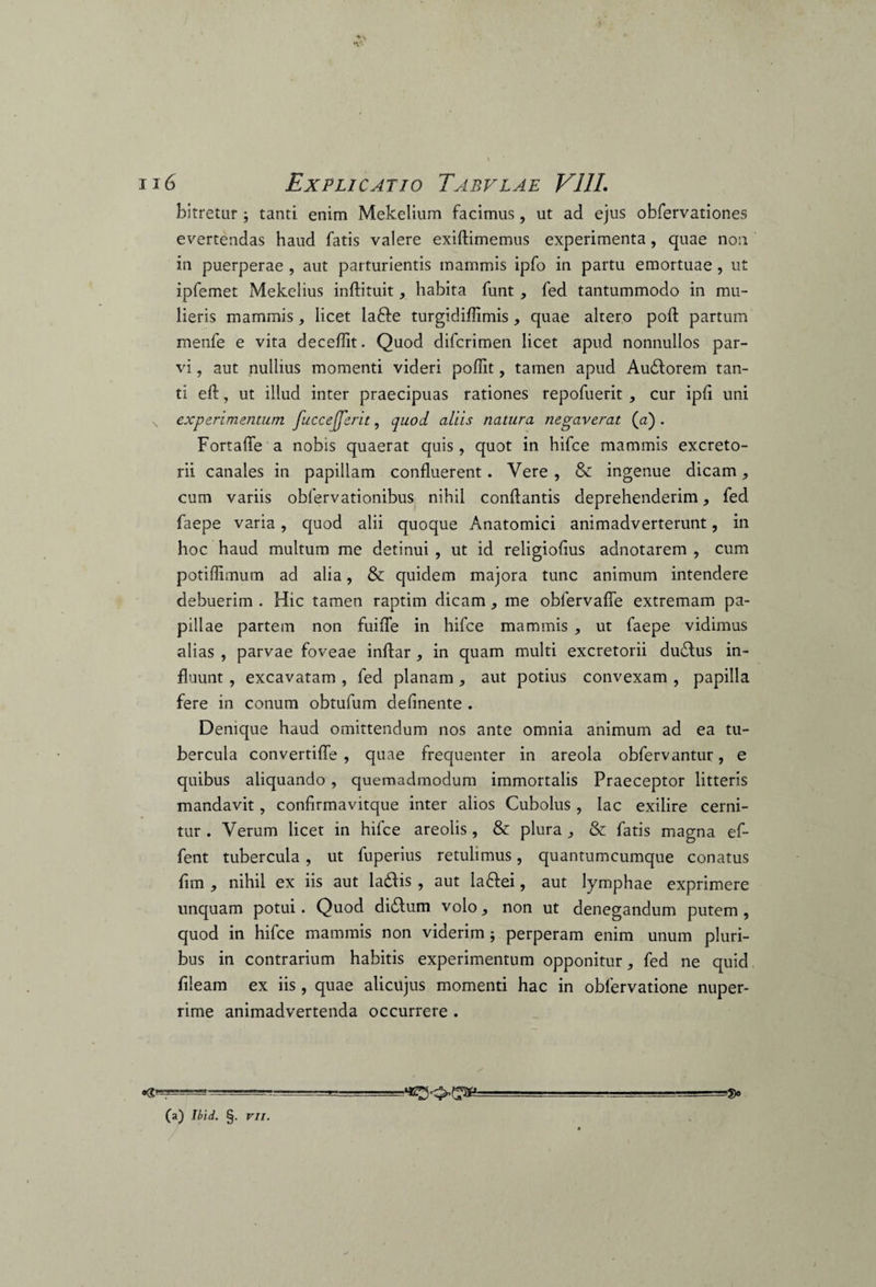 bitretur ; tanti enim Mekelium facimus , ut ad ejus obfervationes evertendas haud fatis valere exiflimemus experimenta, quae non in puerperae , aut parturientis mammis ipfo in partu emortuae , ut ipfemet Mekelius inftituit, habita funt , fed tantummodo in mu¬ lieris mammis, licet iafte turgidiflimis , quae altero poft partum menfe e vita deceffit. Quod difcrimen licet apud nonnullos par¬ vi , aut pullius momenti videri poffit, tamen apud Audtorem tan¬ ti eft, ut illud inter praecipuas rationes repofuerit , cur ipli uni N experimentum fuccefferit, quod aliis natura negaverat (a) . Fortafle a nobis quaerat quis , quot in hifce mammis excreto¬ rii canales in papillam confluerent. Vere, & ingenue dicam, cum variis oblervationibus nihil conflantis deprehenderim, fed faepe varia, quod alii quoque Anatomici animadverterunt, in hoc haud multum me detinui , ut id religioflus adnotarem , cum potiflimum ad alia, & quidem majora tunc animum intendere debuerim . Hic tamen raptim dicam, me oblervafle extremam pa¬ pillae partem non fuifle in hifce mammis , ut faepe vidimus alias , parvae foveae inftar , in quam multi excretorii du£tus in¬ fluunt , excavatam , fed planam , aut potius convexam , papilla fere in conum obtufum delinente . Denique haud omittendum nos ante omnia animum ad ea tu¬ bercula convertifle , quae frequenter in areola obfervantur, e quibus aliquando , quemadmodum immortalis Praeceptor litteris mandavit, confirmavitque inter alios Cubolus , lac exilire cerni¬ tur . Verum licet in hifce areolis, & plura, & fatis magna ef- fent tubercula, ut fuperius retulimus, quantumcumque conatus fim , nihil ex iis aut la&is , aut la&ei, aut lymphae exprimere unquam potui. Quod didlum volo, non ut denegandum putem, quod in hifce mammis non viderim perperam enim unum pluri¬ bus in contrarium habitis experimentum opponitur, fed ne quid fileam ex iis , quae alicujus momenti hac in oblervatione nuper¬ rime animadvertenda occurrere . •«*=?=====* (a) Ibid. §. vil.