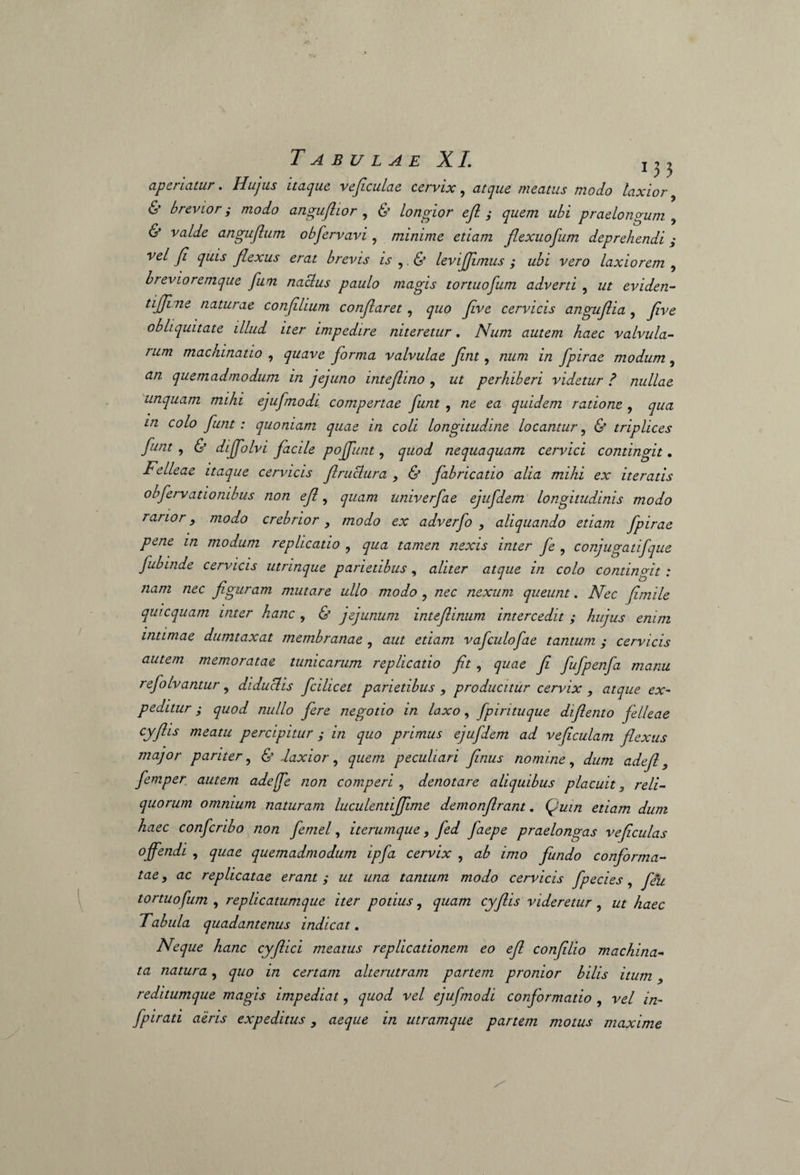 aperiatur. Hujus itaque vejiculae cervix, atque meatus modo laxior, 6’ brevior; modo anguflior , 6’ longior ejl ; quem ubi praelongum , (S* va/t/e angujlum obfervavi , minime etiam flexuofum deprehendi; vel Ji quis flexus erat brevis is , <$’ levijjimus ; ubi vero laxiorem , brevioremque fum naclus paulo magis tortuofum adverti , z/z eviden- tijjine naturae conflium conflaret, quo fve cervicis anguf ia , yzW obliquitate illud iter impedire niteretur. Num autem haec valvula¬ rum machinatio , quave forma valvulae fnt, /zzz/zz z/z fpirae modum, tf/z quemadmodum in jejuno intefino , z/z perhiberi videtur ? nullae unquam mihi ejufmodi compertae funt , ne ea quidem ratione , qua in colo funt : quoniam quae in coli longitudine locantur, & triplices funt , & dijfolvi facile poffunt, quod nequaquam cervici contingit. Felleae itaque cervicis flruclura , & fabricatio alia mihi ex iteratis obfervationibus non ef, quam univerfae ejufdem longitudinis modo rarior, modo crebrior , modo ex adverfo , aliquando etiam fpirae pene in modum replicatio , qua tamen nexis inter fe , conjugatifque fubinde cervicis utrinque parietibus, aliter atque in colo contingit : nam nec figuram mutare ullo modo , nec nexum queunt. Nec fimile qui equam inter hanc , & jejunum inteflinum intercedit ; hujus enim intimae dumtaxat membranae , aut etiam vaficulofiae tantum ; cervicis autem memoratae tunicarum replicatio fit, quae fi fiufpenfa manu refolvantur, diduclis ficilicet parietibus 9 producitur cervix , atque ex¬ peditur ; quod nullo fere negotio in Laxo, fpirituque difiento felleae cyflis meatu percipitur ; in quo primus ejufdem ad veficulam flexus major pariter, & laxior, quem peculiari finus nomine, dum adefl, femper autem adeffie non comperi , denotare aliquibus placuit, reli¬ quorum omnium naturam luculentiffime demonflrant. (juin etiam dum haec conficribo non fetnel, iterumque, fed faepe praelongas veficulas offendi , quae quemadmodum ipfa cervix , ab imo fundo conforma¬ tae, ac replicatae erant ; ut una tantum modo cervicis fpecies, fiu tortuofum , replicatumque iter potius, quam cyflis videretur, ut haec Tabula quadantenus indicat. Neque hanc cyflici meatus replicationem eo efl confilio machina¬ ta natura, quo in certam alterutram partem pronior bilis itum, reditumque magis impediat, quod vel ejufmodi conformatio , vel in- fpirati aeris expeditus, aeque in utramque partem motus maxime