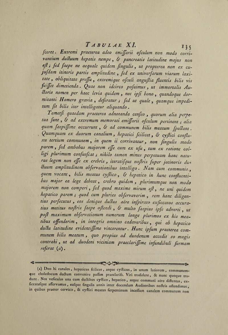 [ceret. Extremi praeterea adeo emijfarii ofculum non modo corri¬ vantium ducluum hepatis nempe , & pancreatis latitudine majus non ejl i fed faepe ne aequale quidem Jingulis , ut propterea non ex cu- jufdam itineris partis amplitudine , fed ex univerfarum viarum laxi¬ tate , obliquitate prejfu, extremique ofculi anguflia fluentis bilis vis faijfet dimetienda. Quae non idcirco pofuimus , ut immortalis Au- cloris nomen per haec levia quidem , nec ipfi bono , quandoque dor¬ mitanti Homero gravia , deferatur ; fed ut quale , quamque impedi¬ tum ft bilis iter intelligatur aliquando . Tametf quaedam praeterea adnotanda cenfeo , quorum alia perpe¬ tua funt , & ad extremum memorati emijfarii ofculum pertinent y alia quam faepiffime occurrunt , & ad communem bilis meatum fpeclant. . Quamquam ex duorum canalium, hepatici fcilicet, & cyflici conflu- xu tei tium communem , in quem 11 corrivantur, non fngulis modo parem , fed ambobus majorem ejfe cum ex ufu , tum ex ratione col¬ ligi plurimum confuefcat; nihilo tamen minus perpetuam hanc natu¬ rae legem non ejfe ex crebris , iteratifque nofris fuper jecinoris du¬ cluum amplitudinem obfervatiombus intelhgo . Nam cum communis,, quem vocant, bilis meatus cyflico , & hepatico in hunc confluenti¬ bus major ea lege debeat, crebro quidem , plurimumque non modo majorem non comperi, fed quod maxime mirum eft, ne uni quidem hepatico parem y quod cum pluries obfervaverim , rem hanc diligen¬ tius perfecutus , eos denique duclus aere infpirato exflccatos accura¬ tius metitus noftris faepe oftendi , & multo faepius ipfe adverti , ut pofl maximum obfervationum numerum longe plurimos ex his mea¬ tibus offenderim, in integris omnino cadaveribus, qui ab hepatico duclu latitudine evidentijjime vincerentur. Hunc ipfum praeterea com¬ munem bilis meatum, quo propius ad duodenum accedit eo magis contrahi, ut ad duodeni viciniam praeclariflime infundibuli formam referat (a). Og --- , .fr (a) Duo hi canales , hepaticus fcilicet, atque cyfticus, in unum latiorem , communem- que choledocum dufturn convenire pafTim praeclarifs. Viri tradidere, & nunc quoque tra¬ dunt. Nos veficulas una cum duftibus cyftico , hepatico, atque communi aere diftentas, ex- ficcatafque aftervamus, eafque fingulis annis inter docendum Auditoribus noftris oftendimus, in quibus praeter cervicis, & cyftici meatus ferpentinum inceffum canalem communem non