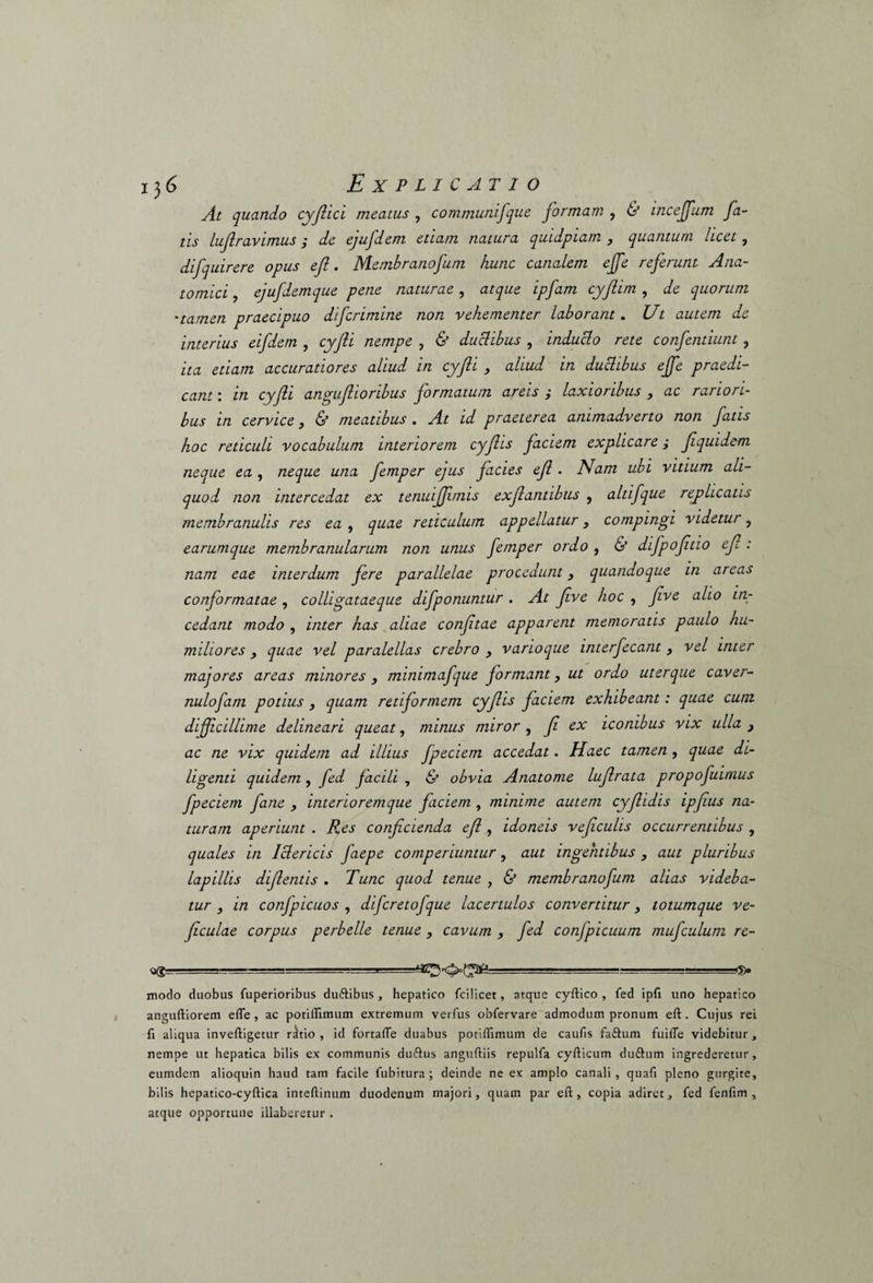 At quando cyfiici meatus , communifque formam , & incejfum fa¬ tis luflravimus ; de ejufdem etiam natura quidpiam , quantum licet, difquirere opus efl. Membrano funi hunc canalem ejfe referunt Ana¬ tomici , ejufdemque pene naturae, atque ipfam cyjlim , de quorum 'tamen praecipuo difcrimine non vehementer laborant. Ut autem de interius eifdem , cyfii nempe , & ductibus , inducto rete confentiunt, ita etiam accuratiores aliud in cyfii , aliud in ductibus ejfe praedi¬ cant : in cyfii angufiioribus formatum areis ; laxioribus , ac rariori¬ bus in cervice> & meatibus . At id praeterea animadverto non fatis hoc reticuli vocabulum interiorem cyfiis faciem explicare; fiquidem neque ea , neque una femper ejus facies efi . Nam ubi vitium ali¬ quod non intercedat ex tenuijfimis exfiantibus , altifque replicatis membranulis res ea , quae reticulum appellatur 3 compingi videtur, earumque membranularum non unus femper ordo , & difpofitio efi: nam eae interdum fere parallelae procedunt} quandoque in areas conformatae , colligataeque difponuntur . At five hoc , Jive alio in¬ cedant modo , inter has aliae confitae apparent memoratis paulo hu¬ miliores 3 quae vel paralellas crebro , varioque interfecant, vel inter majores areas minores , mimmafque formant, ut ordo uterque caver- nulofam potius , quam retiformem cyfiis faciem exhibeant: quae cum dijficillime delineari queat, minus miror , fi ex iconibus vix ulla ac ne vix quidem ad illius fpeciem accedat. Haec tamen, quae di¬ ligenti quidem , fed facili , & obvia Anatome lufirata propofuimus fpeciem fane y interioremque faciem , minime autem cyfiidis ipfius na¬ turam aperiunt . Res conficienda efi , idoneis veficulis occurrentibus , quales in Ictericis faepe comperiuntur, aut ingentibus , aut pluribus lapillis difientis . Tunc quod tenue , & membranofum alias videba¬ tur , in conjpicuos , difcretofque lacertulos convertitur, totumque ve- ficulae corpus perbelle tenue , cavum , fed confpicuum mufculum re- u(g~ ' ■ - ■■ -i' '■ .-■a--i==Bg=^i modo duobus fuperioribus du&ibus, hepatico fcilicet, atque cyftico , fed ipfi uno hepatico anguftiorem efle , ac potiflimum extremum verfus obfervare admodum pronum eft. Cujus rei fi aliqua inveftigetur r^tio , id fortafle duabus potiflimum de caufis faftum fuifle videbitur, nempe ut hepatica bilis ex communis du&us anguftiis repulfa cyfticum du£tum ingrederetur, eumdem alioquin haud tam facile fubitura; deinde ne ex amplo canali, quafl pleno gurgite, bilis hepatico-cyftica inteftinum duodenum majori, quam par eft, copia adiretfed fenfim , atque opportune illaberetur .