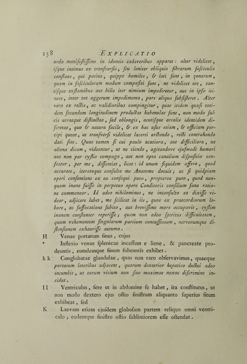 ordo manifefiffime in idoneis cadaveribus apparet: alter videlicet , i [que intimus ex tranfverfs, feu leniter obliquis fibrarum fafciculis conflans , qui potius , quippe humiles , & lati funt , in qo narum , quam in fafciculorum modum compofiti funt, ne videlicet tot, tan¬ ti fque exf antibus aut bilis iter nimium impediretur, aut in ipfo iti¬ nere, inter tot aggerum impedimenta , pars aliqua fubfferet . Alter vero ex rectis, ac validioribus compingitur, quae itidem quaf toti¬ dem fecundum longitudinem productae habenulae funt, non modo ful¬ cis utraeque difinctae , fed oblongis, acutifque areolis identidem di- fcretae, quo & natura facile, & ex hac ufus etiam , & officium per¬ cipi queat y ut tranfverf videlicet lacerti arctando , recti contrahendo dati fnt. Quae tamen f cui paulo acutiora, aut diffciliora, ne aliena dicam , videantur, ut ne ciendo , agitandove equfnodi humori aut non par cyf is compago , aut non apta canalium difpoftio cen- featur , per me , diffentiat , licet : id unum f quidem affero , quod accurate, iteratoque confulta me Anatome docuit; ac f quidpiam operi confendens ex ea confequi puto , propterea puto , quod nun¬ quam inane fuiffe in perpetuo opere Conditoris conflium fana ratio¬ ne commoneor. Id adeo nihilominus, ne inconfulto ea dixife vi¬ dear , adjicere lubet , me fcilicet in iis , quos ex praecordiorum la¬ bore , ac fuffocatione fubito , aut brevi fime mors occupavit, cyf im inanem confanter reperiffe; quam non adeo fpiritus difficultatem quam vehementem fngularum partium concufionem , nervorumque di- fenfonem exhauriffe autumo . H Venae portarum finus, cujus * Inflexio venae fplenicae inceffum e liene , & pancreate pro¬ deuntis , eumdemque linum fubeuntis exhibet. k k Conglobatae glandulae , quas non raro obfervavimus, quaeque portarum lateribus adjacent, quarum dexterior hepatico duclui adeo incumbit , ut earum vitium non fne maximae noxae difcrimine in¬ cidat . II Ventriculus, fere ut in abdomine fe habet, ita conftitutus, ut non modo dextero ejus olfio liniftrum aliquanto fuperius litum exhibeat, fed K Laevam etiam ejufdem globofam partem reliquo omni ventri¬ culo , eodemque liniftro olfio fublimiorem elfe olfendat.