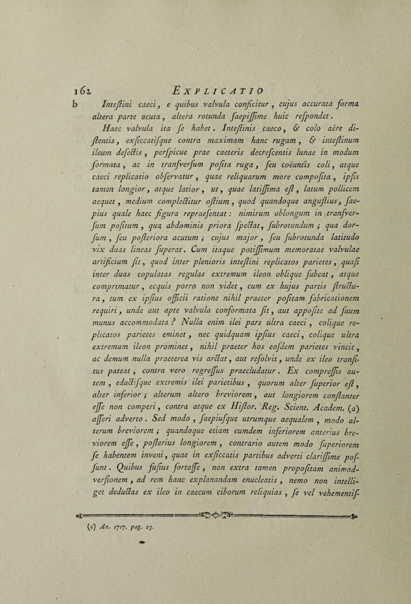 6i Explicatio Intefiini caeci, e quibus valvula conficitur , cujus accurata fiorma altera parte acuta, altera rotunda faepijfime huic refpondet. Haec valvula ita fe habet. Intefiinis caeco, & colo aere di- fientis y exficcatifque contra maximam hanc rugam, & intefiinum ileum defectis, perfpicue prae caeteris decrefcentis lunae in modum formata , ac in tranfverfum pofita ruga 3 feu coeuntis coli, atque caeci replicatio olfervatur, quae reliquarum more compofita, ipfis tamen longior, atque latior, ut, quae latijfima efi, latum pollicem aequet, medium complectitur ofiium , quod quandoque angufiius , fae- pius quale haec figura repraefentat: nimirum oblongum in tranfver¬ fum pofitum , qua abdominis priora fpeclat, fubrotundum ; qua dor- fum , feu pofieriora acutum ; cujus major , feu fubrotunda latitudo vix duas lineas fuperat. Cum itaque potijfimum memoratae valvulae artificium fit, quod inter plenioris intefiini replicatos parietes, quafi inter duas copulatas regulas extremum ileon oblique fubeat , atque comprimatur, ecquis porro non videt, cum ex hujus partis firuclu- ra, tum ex ipfius officii ratione nihil praeter pofitam fabricationem requiri, unde aut apte valvula conformata fit, aut appofite ad fuum munus accommodata ? Nulla enim ilei pars ultra caeci , colique re¬ plicatos parietes eminet , nec quidquam ipfius caeci, colique ultra extremum ileon prominet, nihil praeter hos eojdem parietes vincit, ac demum nulla praeterea vis arci at, aut refolvit, unde ex ileo tranfi- tus pateat, contra vero regreffus praecludatur. Ex comprejfis au¬ tem , e duci ifque extremis ilei parietibus , quorum alter fuperior efi, alter inferior; alterum altero breviorem, aut longiorem confianter effe non comperi, contra atque ex Hifior. Reg. Scient. Academ. (a) afferi adverto . Sed modo , faepiufque utrumque aequalem , modo al¬ terum breviorem ; quandoque etiam eumdem inferiorem anterius bre¬ viorem effe , poflerius longiorem , contrario autem modo fuperiorem fe habentem inveni, quae in exficcatis partibus adverti clariffime pof funt. Quibus fufius fortajje , non extra tamen propofitam animad- verfionem , ad rem hanc explanandam enucleatis , nemo non intelli- get deduclas ex ileo in caecum ciborum reliquias , fe vel vehementif- •8= -£o (a) An. rj,7. pag. 23.