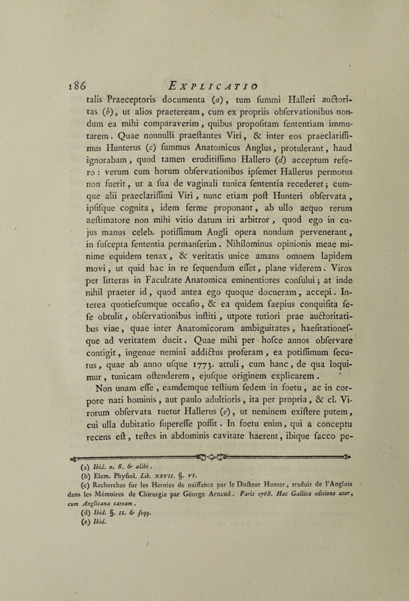 talis Praeceptoris documenta (a), tum fummi Halleri au&ori- tas (b), ut alios praeteream, cum ex propriis obfervationibus non¬ dum ea mihi comparaverim * quibus propodtam fententiam immu¬ tarem . Quae nonnulli praedantes Viri, & inter eos praeclaridi- mus Hunterus (c) fummus Anatomicus Anglus, protulerant, haud ignorabam, quod tamen eruditidimo Hallero (d) acceptum refe¬ ro : verum cum horum obfervationibus ipfemet Hallerus permotus non fuerit, ut a fua de vaginali tunica fententia recederet; cum¬ que alii praeclaridimi Viri, nunc etiam pod Hunteri obfervata , iplifque cognita, idem ferme proponant, ab ullo aequo rerum aedimatore non mihi vitio datum iri arbitror , quod ego in cu¬ jus manus celeb. potidimum Angli opera nondum pervenerant, in fufcepta fententia permanferim. Nihilominus opinionis meae mi¬ nime equidem tenax, & veritatis unice amans omnem lapidem movi, ut quid hac in re fequendum edet, plane viderem. Viros per litteras in Facultate Anatomica eminentiores confului; at inde nihil praeter id, quod antea ego quoque docueram, accepi. In¬ terea quotiefcumque occado, & ea quidem faepius conquidta fe- fe obtulit, obfervationibus inditi , utpote tutiori prae au&oritati- bus viae, quae inter Anatomicorum ambiguitates, haedtationef- que ad veritatem ducit. Quae mihi per • hofce annos obfervare contigit, ingenue nemini addiftus proferam , ea potidimum fecu- tus, quae ab anno ufque 1773. attuli, cum hanc, de qua loqui¬ mur , tunicam odenderem, ejufque originem explicarem . Non unam ede , eamdemque tedium fedem in foetu, ac in cor¬ pore nati hominis, aut paulo adultioris, ita per propria, & cl. Vi¬ rorum obfervata tuetur Hallerus (e), ut neminem exidere putem, cui ulla dubitatio fuperede podit. In foetu enim, qui a conceptu recens ed, tedes in abdominis cavitate haerent, ibique facco pe- <xg. . (a) Ibid. n. 8. & alibi. (b) Elem. Phyfiol. Lib. xxvil. §. vi. (c) Recherches far les Hernies de nailTance par le Do£teur Hunter , traduit de 1 Anglois dans les Memoires de Chirurgie par George Arnaud . Paris 1768. Hac Gallica editione utor, cum Anglicana caream . (d) Ibid. §. II. & pH' (e) Ibid. *