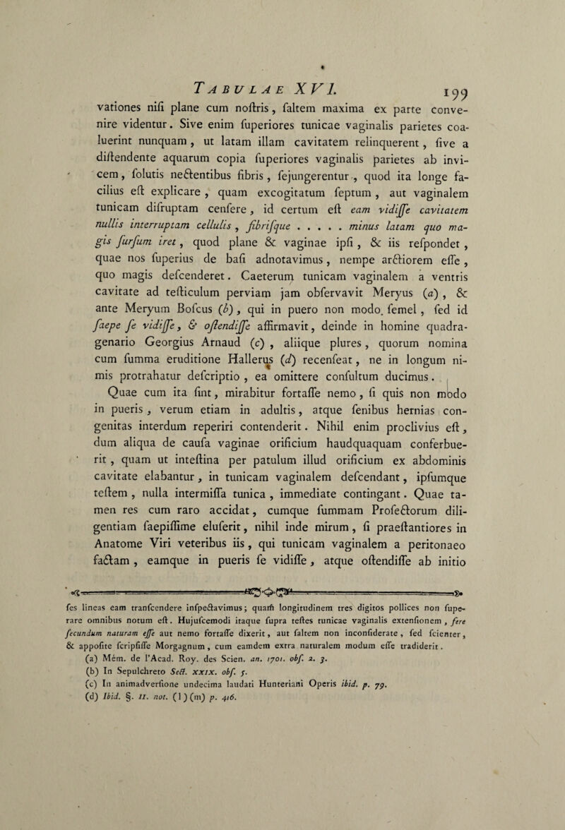 Tabulae XV1. iya vationes nifi plane cum noffris, faltem maxima ex parte conve¬ nire videntur. Sive enim fuperiores tunicae vaginalis parietes coa¬ luerint nunquam , ut latam illam cavitatem relinquerent, five a diftendente aquarum copia fuperiores vaginalis parietes ab invi¬ cem, foiutis ne&entibus fibris, fejungerentur , quod ita longe fa¬ cilius eft explicare , quam excogitatum feptum , aut vaginalem tunicam difruptam cenfere, id certum eft eam vidiffe cavitatem nullis interruptam cellulis , fibrifque.minus latam quo ma¬ gis furfum iret, quod plane & vaginae ipfi , & iis refpondet , quae nos fuperius de bafi adnotavimus, nempe ar&iorem effe , quo magis defcenderet. Caeterum tunicam vaginalem a ventris cavitate ad tefticulum perviam jam obfervavit Meryus (a) , & ante Meryum Bofcus (b), qui in puero non modo, femel, fed id faepe fe vidiffe, & ojlendffc affirmavit, deinde in homine quadra¬ genario Georgius Arnaud (c) , aliique plures, quorum nomina cum fumma eruditione Hallerus (<d) recenfeat, ne in longum ni¬ mis protrahatur defcriptio , ea omittere confultum ducimus. Quae cum ita fint, mirabitur fortaffie nemo , fi quis non mbdo in pueris, verum etiam in adultis, atque fenibus hernias con¬ genitas interdum reperiri contenderit. Nihil enim proclivius eft, dum aliqua de caufa vaginae orificium haudquaquam conferbue- rit , quam ut inteftina per patulum illud orificium ex abdominis cavitate elabantur, in tunicam vaginalem defcendant, ipfumque teftem , nulla intermiffa tunica , immediate contingant. Quae ta¬ men res cum raro accidat, cumque fummam Profe&orum dili¬ gentiam faepiffime eluferit, nihil inde mirum, fi praeftantiores in Anatome Viri veteribus iis , qui tunicam vaginalem a peritonaeo fadlam , eamque in pueris fe vidiffe, atque oftendiffe ab initio ' -a. ^ --J==.--, ,3. fes lineas eam tranfcendere infpe&avimus; quarfi longitudinem tres digitos pollices non fupe- rare omnibus notum eft. Hujufcemodi itaque fupra teftes tunicae vaginalis extenfionem , fere fecundum, naturam ejfe aut nemo fortafle dixerit, aut faltem non inconfiderate , fed fcienter, & appofite fcripfifle Morgagnum , cum eamdem extra naturalem modum efle tradiderit. (a) Mem. de 1’Acad. Roy. des Scien. an. tyoi. obf. 2. 3. (b) In Sepulchreto Seft. xxix. obf. $. (c) In animadverfione undecima laudati Hunteriani Operis ibid. p. yy. (d) Ibid. §. 11. not. (l)(m) p. 416.