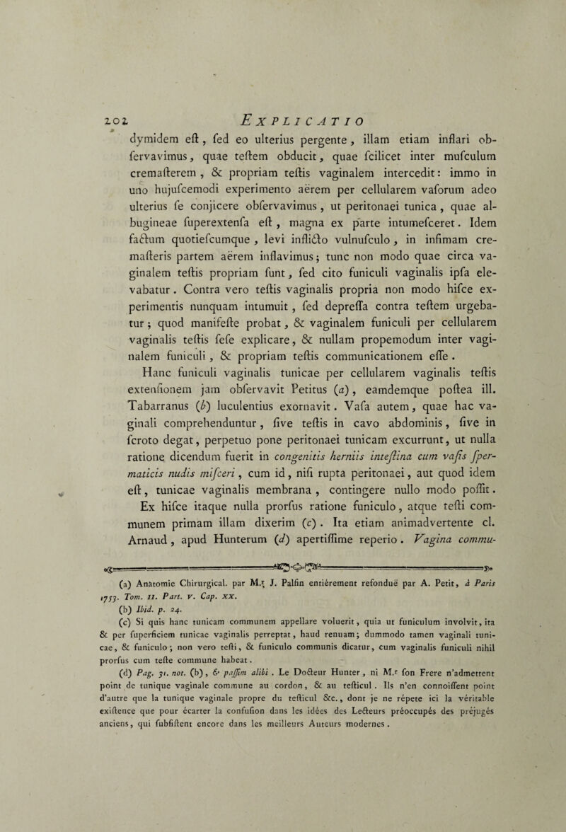 9 dymidem eft, fed eo ulterius pergente, illam etiam inflari ob- fervavimus, quae teftem obducit, quae fcilicet inter mufculum cremafterem , & propriam teftis vaginalem intercedit: immo in uno hujufcemodi experimento aerem per cellularem vaforum adeo ulterius fe conjicere obfervavimus , ut peritonaei tunica , quae al¬ bugineae fuperextenfa efl: , magna ex parte intumefceret. Idem fadhim quotiefcumque , levi inflidlo vulnufculo, in infimam cre- mafteris partem aerem inflavimus; tunc non modo quae circa va¬ ginalem teftis propriam funt, fed cito funiculi vaginalis ipfa ele¬ vabatur . Contra vero teftis vaginalis propria non modo hifce ex¬ perimentis nunquam intumuit , fed deprefla contra teftem urgeba¬ tur ; quod manifefte probat, & vaginalem funiculi per cellularem vaginalis teftis fefe explicare, & nullam propemodum inter vagi¬ nalem funiculi, & propriam teftis communicationem efle . Hanc funiculi vaginalis tunicae per cellularem vaginalis teftis extenfionem jam obfervavit Petitus (a), eamdemque poftea ill. Tabarranus (£) luculentius exornavit. Vafa autem, quae hac va¬ ginali comprehenduntur, five teftis in cavo abdominis, five in fcroto degat, perpetuo pone peritonaei tunicam excurrunt, ut nulla ratione dicendum fuerit in congenitis herniis intejlina cum vajis fper- maticis nudis mifceri, cum id, nifi rupta peritonaei, aut quod idem eft, tunicae vaginalis membrana , contingere nullo modo poflit. Ex hifce itaque nulla prorfus ratione funiculo, atque tefti com¬ munem primam illam dixerim (c) . Ita etiam animadvertente cl. Arnaud , apud Hunterum (d) apertiffime reperio . Vagina commu- Og_ ' -- (a) Anatomie Chirurgical. par M.r J. Palfin entierement refondue par A. Petit, a Paris iyS3- Torti. Ii. Pan. v. Cap. xx. (b) Ibid. p. 24. (c) Si quis hanc tunicam communem appellare voluerit, quia ut funiculum involvit, ita & per fuperficiem tunicae vaginalis perreptat, haud renuam; dummodo tamen vaginali tuni¬ cae, & funiculo; non vero tefti, & funiculo communis dicatur, cum vaginalis funiculi nihil prorfus cum tefte commune habeat. (d) Pag. 31. not. (b) , &• pajjlrn alibi . Le Dofteur Hunter, ni M.r fon Frere n’admettent point de tunique vaginale commune au cordon, & au tefticul . Iis n’en connoiffent point d’autre que la tunique vaginale propre du tefticul &c., dont je ne repete ici la veritable exiftence que pour ecarter la confufion dans les idees des Lefteurs preoccupes des prejuges anciens, qui fubfiftent encore dans les meilleurs Auteurs modernes .