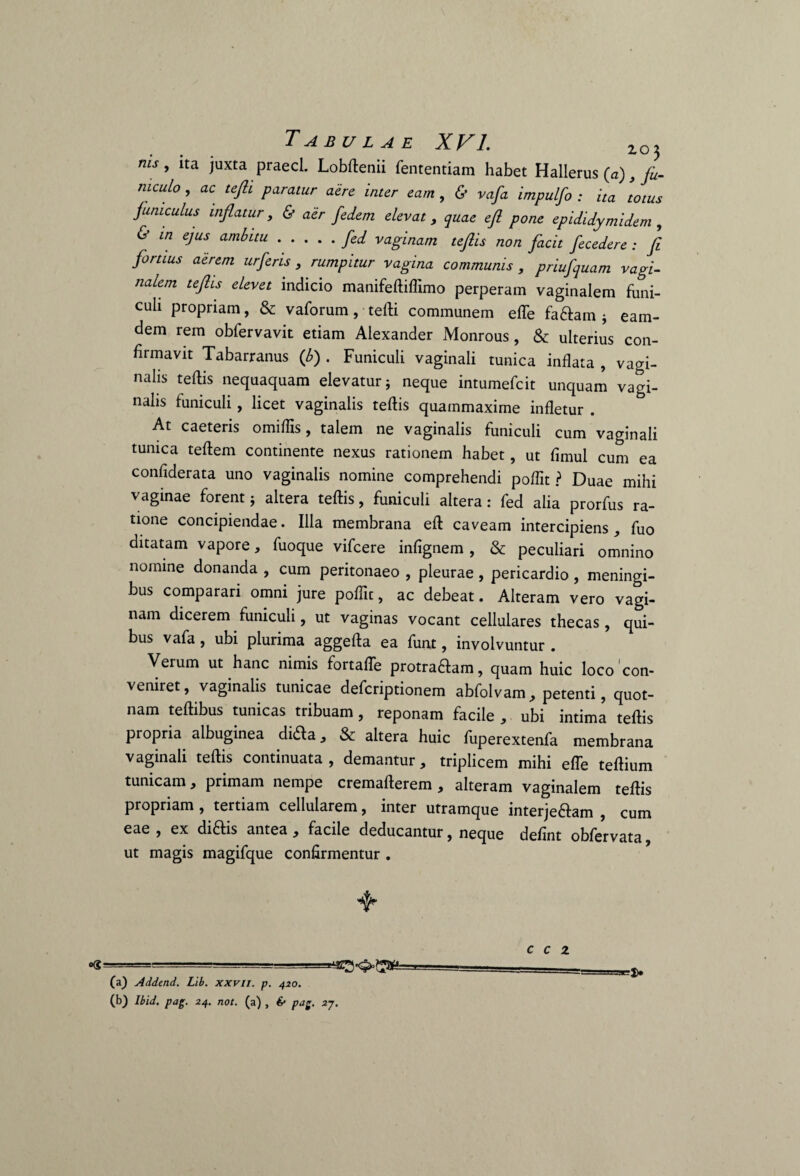 ms» ita Juxta PraecL Lobftenii fententiam habet Hallerus (a), fu¬ niculo , ac tefii paratur aere inter eam , & vafa impulfo : ita totus funiculus inflatur, & aer fedem elevat, quae eft pone epididymi dem , & in ejus ambitu.fed vaginam teftis non facit fecedere : fi fortius aerem urferis, rumpitur vagina communis , priufquam vagi¬ nalem teftis elevet indicio manifeftiflimo perperam vaginalem funi¬ culi propriam, & vaforum, tefti communem effe fa&am j eam- dem rem obfervavit etiam Alexander Monrous, & ulterius con¬ firmavit Tabarranus (b) . Funiculi vaginali tunica inflata , vagi¬ nalis teftis nequaquam elevatur; neque intumefcit unquam vagi¬ nalis funiculi, licet vaginalis teftis quammaxime infletur . At caeteris omiflis, talem ne vaginalis funiculi cum vaginali tunica teftem continente nexus rationem habet, ut fimul cum ea confiderata uno vaginalis nomine comprehendi poftit ? Duae mihi vaginae forent; altera teftis, funiculi altera: fed alia prorfus ra¬ tione concipiendae. Illa membrana eft caveam intercipiens , fuo ditatam vapore, fuoque vifcere infignem , & peculiari omnino nomine donanda , cum peritonaeo , pleurae, pericardio, meningi- bus comparari omni jure poflit, ac debeat. Alteram vero vagi¬ nam dicerem funiculi, ut vaginas vocant cellulares thecas , qui¬ bus vafa, ubi plurima aggefta ea funt, involvuntur . Verum ut hanc nimis fortaffe prom^am, quam huic loco con- veniret, vaginalis tunicae defcriptionem abfolvam, petenti, quot- nam teftibus tunicas tribuam, reponam facile , ubi intima teftis propria albuginea dida, & altera huic fuperextenfa membrana vaginali teftis continuata, demantur, triplicem mihi efle teftium tunicam, primam nempe cremafterem , alteram vaginalem teftis propriam , tertiam cellularem, inter utramque interje&am , cum eae , ex diftis antea, facile deducantur, neque defint obfervata ut magis magifque confirmentur . - (a) Addend. Lib. xxvu. p. 420. (b) Ibid. pag. 24. not. (a) , & pag. 2j. -1> c c z