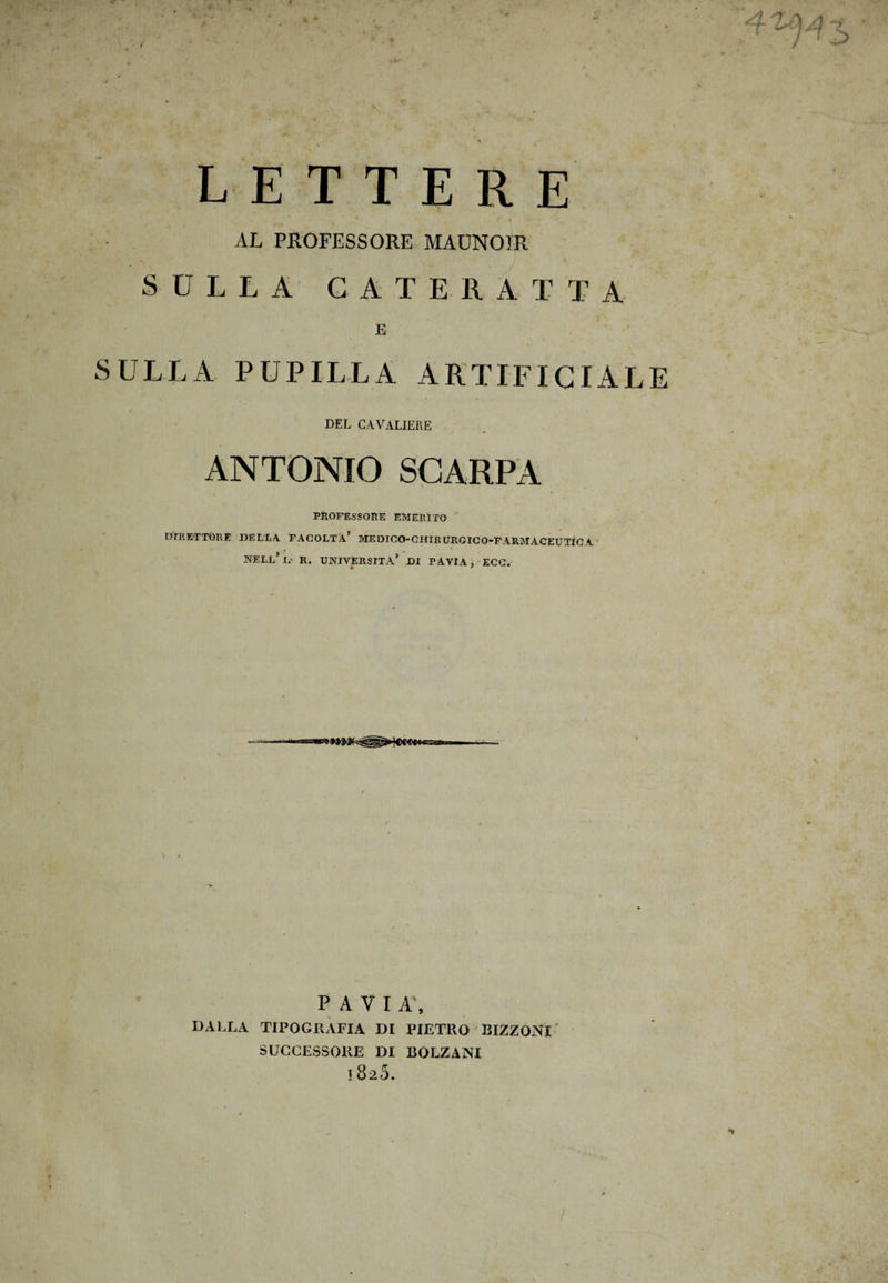LETTERE \ AL PROFESSORE MAUNOIR SULLA CATERATTA E SULLA PUPILLA ARTIFICIALE DEL CAVALIERE ANTONIO SCARPA PROFESSORE EMERITO DIRETTORE della facoltà’ medico-chirurgico-farmaceutìca nell’ I. R. UNIVERSITÀ*’ DI PAVIA, ECC. P A V I A\ DALLA TIPOGRAFIA DI PIETRO BIZZONl SUCCESSORE DI BOLZANI ! 820.