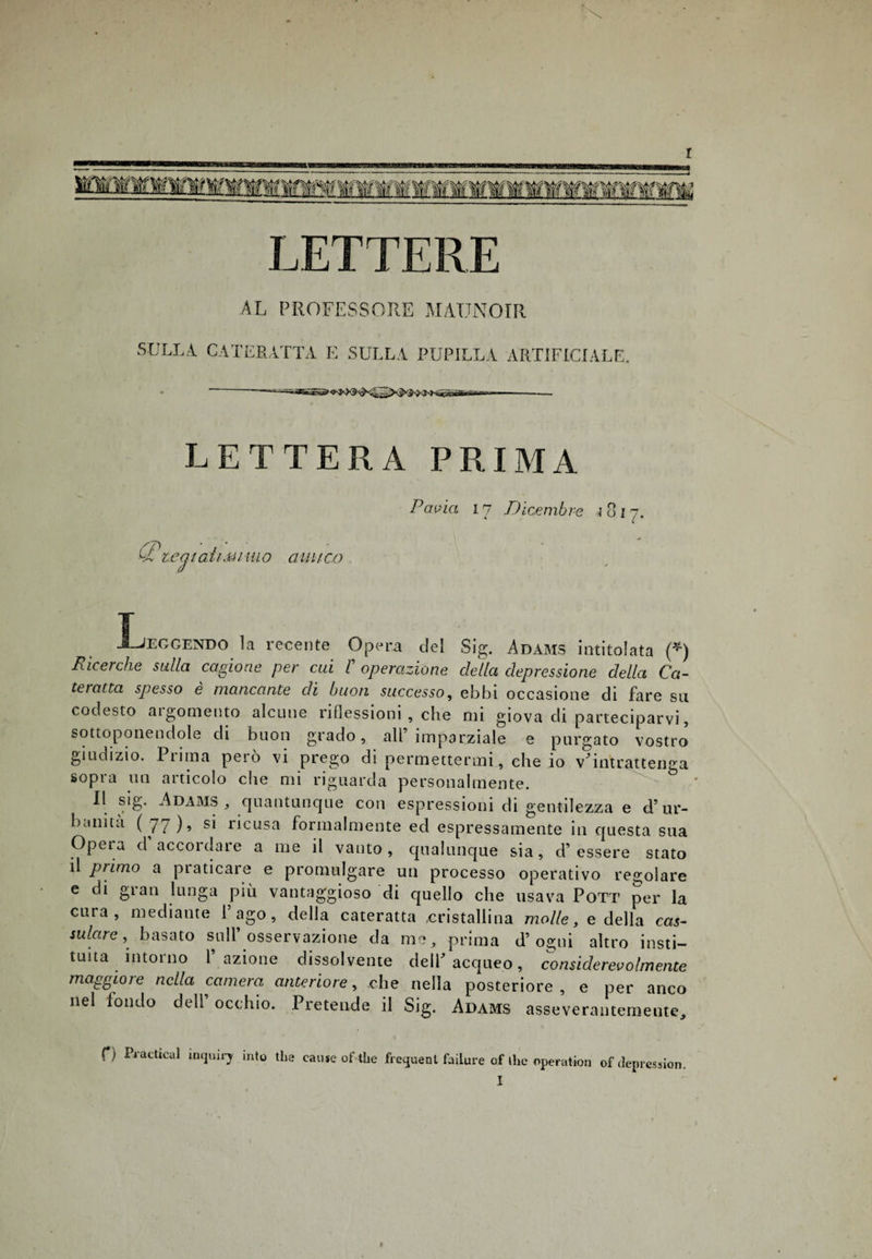 AL PROFESSORE MATJNOIR SULLA. CATERATTA E SULLA PUPILLA ARTIFICIALE. ' -,.— --- LETTERA PRIMA Pcwict 17 Dicembre 1817. (T tea iati mi ino amico Ijeggendo la recente Opera del Sig. Adams intitolata (*) Ricerche sulla cagione per cui l operazione della depressione della Ca¬ teratta spesso è mancante di buon successo, ebbi occasione di fare su codesto argomento alcune riflessioni , che mi giova di parteciparvi, sottoponendole di buon grado, all’imparziale e purgato vostro giudizio. Prima però vi prego di permettermi, che io v’intrattenga sopra un articolo che mi riguarda personalmente. Il sig. Adams , quantunque con espressioni di gentilezza e d’ur¬ banità ( 77 )» ricusa formalmente ed espressamente in questa sua Opera d’accordare a me il vanto, qualunque sia, d’essere stato il primo a praticare e promulgare un processo operativo regolare e di gian lunga più vantaggioso di quello che usava Pott per la cura, mediante l’ago, della cateratta cristallina molle, e della cas¬ sa lare , basato sull’osservazione da me, prima d’ogni altro insti- tuita intorno l’azione dissolvente dell’acqueo, considerevolmente maggiore nella camera anteriore, che nella posteriore, e per anco nel fondo dell’ occhio. Pretende il Sig. Adams asseverantemente. f) Practical intjoiry into thè cause of thè frequenl failure of thè operation ofdepression