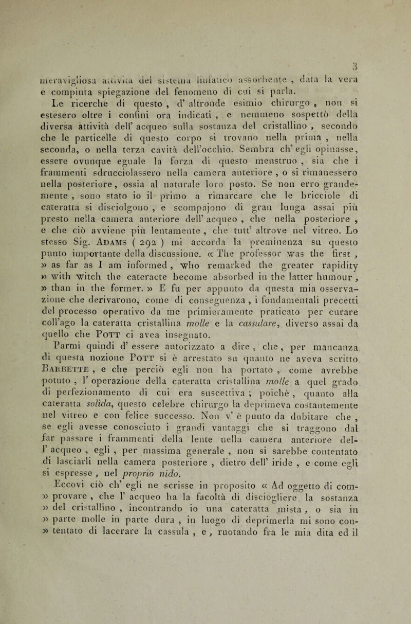 meravigliosa aiuvua uei sistema li ut anco assorbente , data ;ì la vera e compiuta spiegazione del fenomeno dì cui si parla. Le ricerche di questo , d’ altronde esimio chirurgo t noti si estesero oltre i confini ora indicati , e nemmeno sospettò della diversa attività dell’ acqueo sulla sostanza del cristallino , secondo che le particelle di questo corpo si trovano nella prima , nella seconda, o nella terza cavità dell’occhio. Sembra eh’egli opinasse, essere ovunque eguale la forza di questo menstruo , sia die i frammenti sdrucciolassero nella camera anteriore , o si rimanessero nella posteriore, ossia al naturale loro posto. Se non erro grande¬ mente , sono stato io il primo a rimarcare che le bricciole di cateratta si disciolgono , e scompajono di gran lunga assai più presto nella camera anteriore dell’ acqueo , che nella posteriore , e che ciò avviene più lentamente , che tutt’ altrove nel vitreo. Lo stesso Sig. Adams ( 292 ) mi accorda la preminenza su questo punto importante della discussione. c&lt; The professor was thè first , » as far as I am informed , \vho remarked thè greater rapidity » witli witch thè cateratte become absorbed in thè latter humour, » than in thè former. » E fu per appunto da questa mia osserva¬ zione che derivarono, come di conseguenza , i fondamentali precetti del processo operativo da me primieramente praticato per curare coll’ago la cateratta cristallina molle e la cassulare, diverso assai da quello che Pott ci avea insegnato. Parmi quindi d’ essere autorizzato a dire , che , per mancanza di questa nozione Pott si è arrestato su quanto ne aveva scritto Barbette , e che perciò egli non ha portato , come avrebbe potuto , P operazione della cateratta cristallina molle a quel grado di perfezionamento di cui era suscettiva ; poiché , quanto alla cateratta solida, questo celebre chirurgo la deprimeva costantemente nel vitreo e con felice successo. Non v* c punto da dubitare che , se egli avesse conosciuto i grandi vantaggi che si traggono dal far passare i frammenti delia lente nella camera anteriore del- V acqueo , egli , per massima generale , non si sarebbe contentato di lasciarli nella camera posteriore , dietro dell’ iride , e come egli si espresse , nel proprio nido. Eccovi ciò eh’ egli ne scrisse in proposito c&lt; Ad oggetto di com- y&gt; provare , che f acqueo ha la facoltà di disciogliere la sostanza » del cristallino , incontrando io una cateratta mista, o sia in x&gt; parte molle in parte dura , in luogo di deprimerla mi sono con- » tentato di lacerare la cassida , e , ruotando fra le mia dita ed il