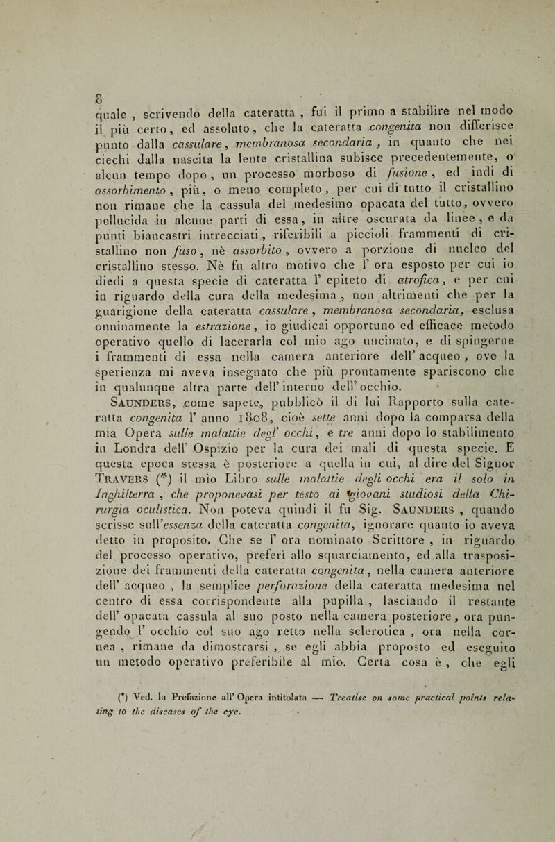 quale. , scrivendo della cateratta , fui il primo a stabilire nel modo il più certo, ed assoluto, che la cateratta congenita non differisce punto dalla cassulare, membranosa secondaria , in quanto che nei ciechi dalla nascita la lente cristallina subisce precedentemente, o alcun tempo dopo , un processo morboso di fusione , ed indi di assorbimento , più, o meno completo, per cui di tutto il cristallino non rimane che la cassida dei medesimo opacata del tutto, ovvero pellucida in alcune parti di essa , in altre oscurata da linee , e chi punti biancastri intrecciati, riferibili a piccioli frammenti di cri¬ stallino non fuso, nè assorbito , ovvero a porzione di nucleo del cristallino stesso. Nè fu altro motivo che 1’ ora esposto per cui io diedi a questa specie di cateratta F epiteto di atrofica, e per cui io riguardo della cura della medesima , non altrimenti che per la guarigione della cateratta cassulare , membranosa secondaria, esclusa onninamente la estrazione , io giudicai opportuno ed efficace metodo operativo quello di lacerarla col mio ago uncinato, e di spingerne i frammenti di essa nella camera anteriore delF acqueo , ove la sperienza mi aveva insegnato che più prontamente spariscono che io qualunque altra parte dell’interno dell’occhio. Saunders, come sapete,, pubblicò il di lui Rapporto sulla cate¬ ratta congenita F anno 1808, cioè sette anni dopo la comparsa della mia Opera sulle malattie degl’ occhi, e tre anni dopo lo stabilimento in Londra dell’ Ospizio per la cura dei mali di questa specie. E questa epoca stessa è posteriore a quella in cui, al dire del Signor Travers (fi) il mio Libro sulle malattie degli occhi era il solo in Inghilterra , che proponetesi per testo ai 1'giovani studiosi della Chi¬ rurgia oculistica. Non poteva quindi il fu Sig. Saunders , quando scrisse sull’essenza della cateratta congenita, ignorare quanto io aveva detto in proposito. Che se F ora nominato Scrittore , in riguardo del processo operativo, preferì allo squarciamento, ed alla trasposi¬ zione dei frammenti della cateratta congenita, nella camera anteriore dell’ acqueo , la semplice perforazione della cateratta medesima nel centro di essa corrispondente alla pupilla , lasciando il restante dell’opacata cassida al suo posto nella camera posteriore, ora pun¬ gendo F occhio col suo ago retto nella sclerotica , ora nella cor¬ nea , rimane da dimostrarsi , se egli abbia proposto ed eseguito un metodo operativo preferibile al mio. Certa cosa è , che egli (*) Veci, la Prefazione all’ Opera intitolata —- Trealisc on some praclical poinfs rela« ling lo thè discascs of ihe eye.
