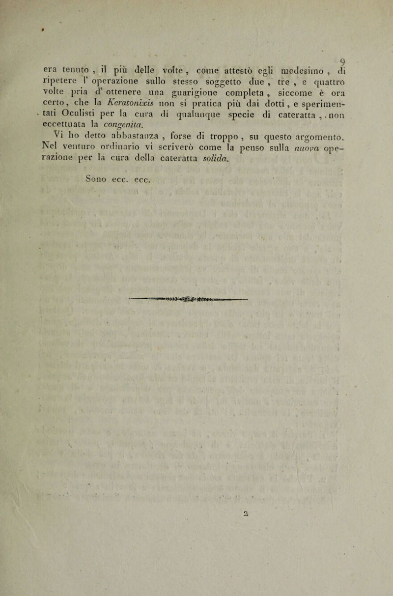 era tenuto , il più delle volte , come attestò egli medesimo , di ripetere 1 operazione sullo stesso soggetto due , tre , e quattro volte pria d’ ottenere una guarigione completa , siccome è ora certo, che la Keratonixis non si pratica più dai dotti , e sperimeli- * tati Oculisti per la cura di qualunque specie di cateratta non eccettuata la congenita. Vi ho detto abbastanza , forse di troppo , su questo argomento. Nel venturo ordinario vi scriverò come la penso sulla nuova ope¬ razione per la cura della cateratta solida. Sono ecc. ecc.