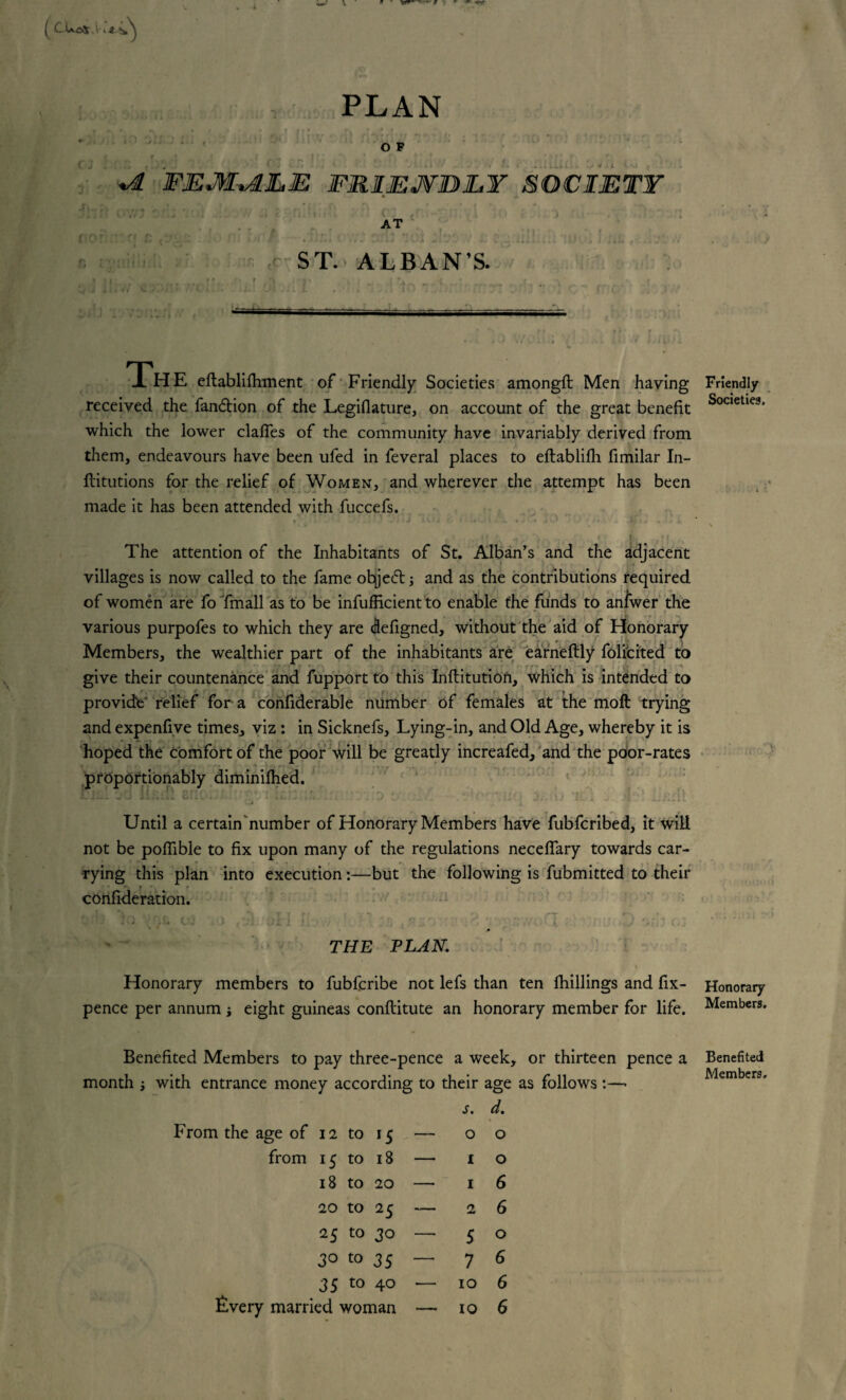 [ CUotf.K*a* ®r PLAN *io dtf’j x;i •' o* : ’ \ * : , • O F r * .,5 * * * * • • * * • <r r. , ■» 4 • ** O r- ... ' « f FEMALE FRIEJVBJLY SOCIETY AT CIO c. ST. ALBAN’S. ■ r /,) .■•)' ' . -( ’a- „.-t . • .rt„ »*u. UlVLj. # * Ji 1 J1' J _ I a -,. ■,. .. ..— 1H E eftablifhment of Friendly Societies amongfl Men having Friendly received the fandtion of the Legiflature, on account of the great benefit Soc,etie?' which the lower claffes of the community have invariably derived from them, endeavours have been ufed in feveral places to eftablifli fimilar In- ftitutions for the relief of Women, and wherever the attempt has been made it has been attended with fuccefs. The attention of the Inhabitants of St. Alban’s and the adjacent villages is now called to the fame ohjedt; and as the contributions required of women are fo fmall as to be infufHcient to enable the funds to anfwer the various purpofes to which they are defigned, without the aid of Honorary Members, the wealthier part of the inhabitants are earneftly folicited to give their countenance and fupport to this Inftitutiofi, which is intended to provide' relief for a confiderable number of females at the moft trying and expenfive times, viz : in Sicknefs, Lying-in, and Old Age, whereby it is hoped the Comfort of the poor will be greatly increafed, and the poor-rates proportionably diminifhed. Until a certain number of Honorary Members have fubfcribed, it will not be poffible to fix upon many of the regulations neceffary towards car¬ rying this plan into execution:—but the following is fubmitted to their conlideration. 31 ©I 1 *:•. • v r1 THE PLAN. Honorary members to fubfcribe not lefs than ten fhillings and fix- Honorary pence per annum s eight guineas conftitute an honorary member for life. Members. Benefited Members to pay three-pence a week, or thirteen pence a month i with entrance money according to their age as follows :—• From the age of 12 to 15 — s. 0 d. 0 from 15 to 18 •— 1 0 18 to 20 — 1 6 20 to 25 — 2 6 25 to 30 — 5 0 30 to 35 — 7 6 35 to 40 — 10 6 livery married woman — 10 6 Benefited Members,