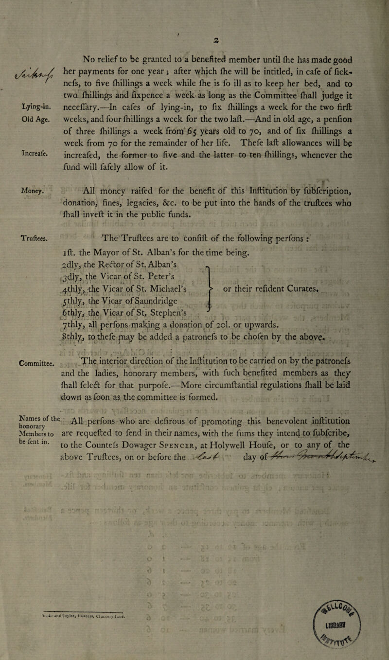 I ■2. Lying-in. Old Age. Increafe. No relief to be granted to a benefited member until (he has made good her payments for one year; after which (he will be intitled, in cafe of fick- nefs, to five (hillings a week while fhe is fo ill as to keep her bed, and to two (hillings and fixpence a week as long as the Committee (hall judge it necefiary.—In cafes of lying-in, to fix (hillings a week for the two firft weeks, and four (hillings a week for the two lad.—And in old age, a penfion of three {hillings a week from 65 years old to 70, and of fix (hillings a week from 70 for the remainder of her life. Thefe laft allowances will be increafed, the former to five and the latter to ten (hillings, whenever the fund will fafely allow of it. Money. All money raifed for the benefit of this Inftitution by fubfcription, donation, fines, legacies, &c. to be put into the hands of the truftees who (hall inveft it in the public funds. Truftees. The Truftees are to confift of the following perfons : 1 fl. the Mayor of St. Alban’s for the time being, sdly, the Re<5tor of St. Alban’s fjdly, the Vicar of St. Peter’s qthly, the Vicar of St. Michael’s 5thly, the Vicar ofSaundridge 6thly, the Vicar of St, Stephen’s 7thly, all perfons making a donation of 20I. or upwards. 8 thly, to thefe may be added a patronefs to be chofen by the above. Committee. The interior direction of the Inftitution to be carried on by the patronefs and the ladies, honorary members, with fuch benefited members as they fhall feledt for that purpofe.—More circumftantial regulations fhall be laid down as foon as the committee is formed. > or their refident Curates. honorary*the perfons who are defirous of promoting this benevolent inftitution Members to are requefted to fend in their names, with the fums they intend to fubferibe, be fenl in. to the Countefs Dowager Spencer, at Holywell Houfe, or to any of the above Truftees, on or before the day of -/S' L ; -