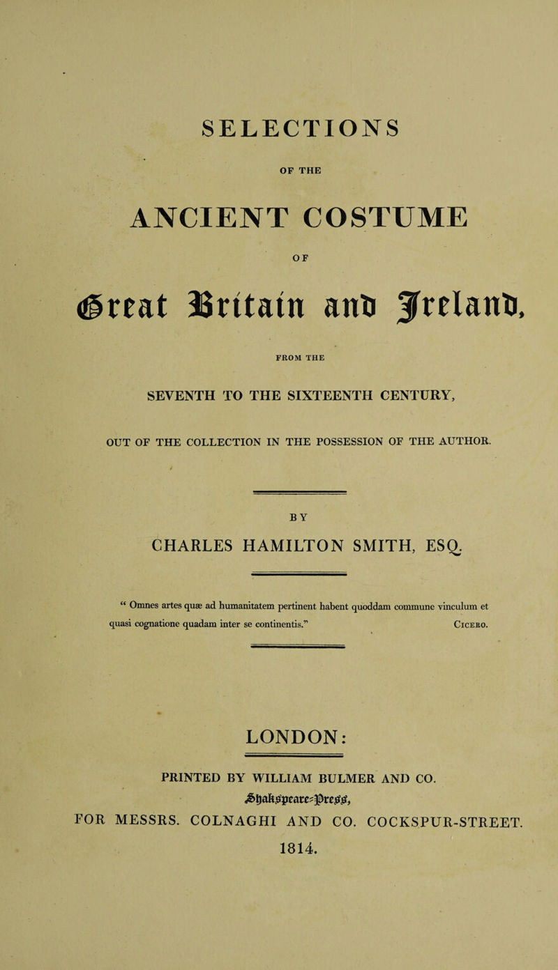 SELECTIONS OF THE ANCIENT COSTUME OF &lt;®reat Britain anti Jfrelanti, FROM THE SEVENTH TO THE SIXTEENTH CENTURY, OUT OF THE COLLECTION IN THE POSSESSION OF THE AUTHOR. BY CHARLES HAMILTON SMITH, ESQ. “ Omnes artes quae ad humanitatem pertinent habent quoddam commune vinculum et quasi cognatione quadam inter se continentis.r&gt; Cicero. LONDON: PRINTED BY WILLIAM BULMER AND CO. FOR MESSRS. COLNAGHI AND CO. COCKSPUR-STREET. 1814.