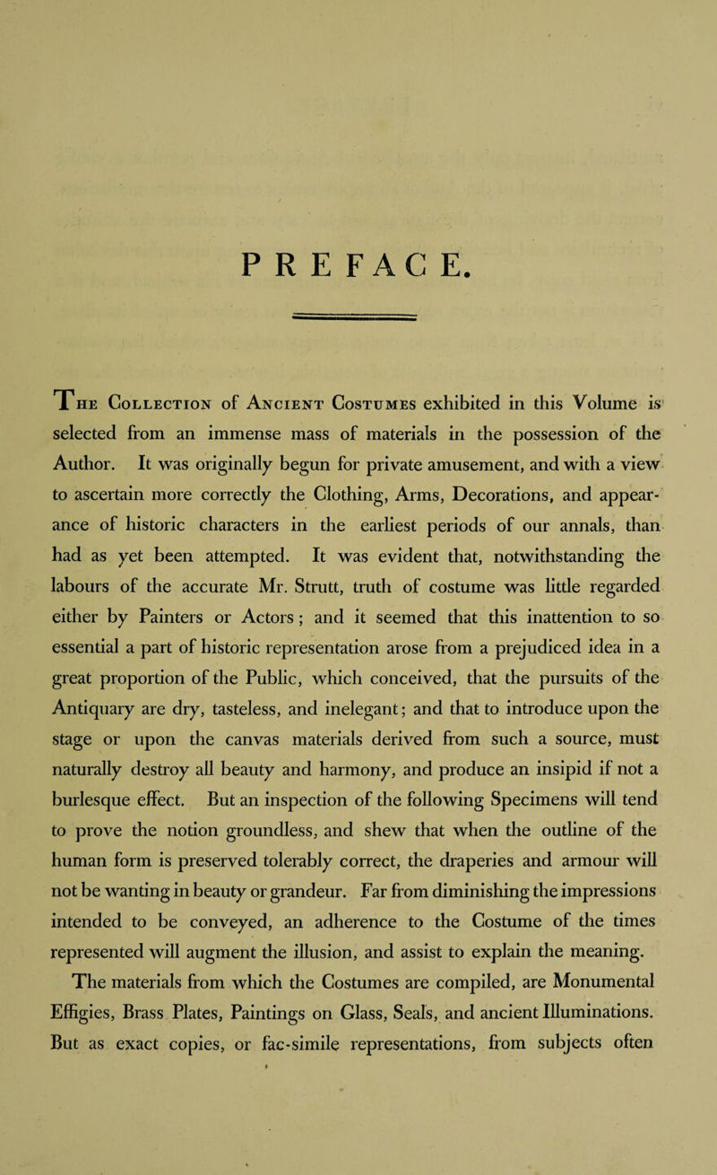/ PREFACE. The Collection of Ancient Costumes exhibited in this Volume is selected from an immense mass of materials in the possession of the Author. It was originally begun for private amusement, and with a view to ascertain more correctly the Clothing, Arms, Decorations, and appear¬ ance of historic characters in the earliest periods of our annals, than had as yet been attempted. It was evident that, notwithstanding the labours of the accurate Mr. Strutt, truth of costume was little regarded either by Painters or Actors; and it seemed that this inattention to so essential a part of historic representation arose from a prejudiced idea in a great proportion of the Public, which conceived, that the pursuits of the Antiquary are dry, tasteless, and inelegant; and that to introduce upon the stage or upon the canvas materials derived from such a source, must naturally destroy all beauty and harmony, and produce an insipid if not a burlesque effect. But an inspection of the following Specimens will tend to prove the notion groundless, and shew that when the outline of the human form is preserved tolerably correct, the draperies and armour will not be wanting in beauty or grandeur. Far from diminishing the impressions intended to be conveyed, an adherence to the Costume of the times represented will augment the illusion, and assist to explain the meaning. The materials from which the Costumes are compiled, are Monumental Effigies, Brass Plates, Paintings on Glass, Seals, and ancient Illuminations. But as exact copies, or fac-simile representations, from subjects often