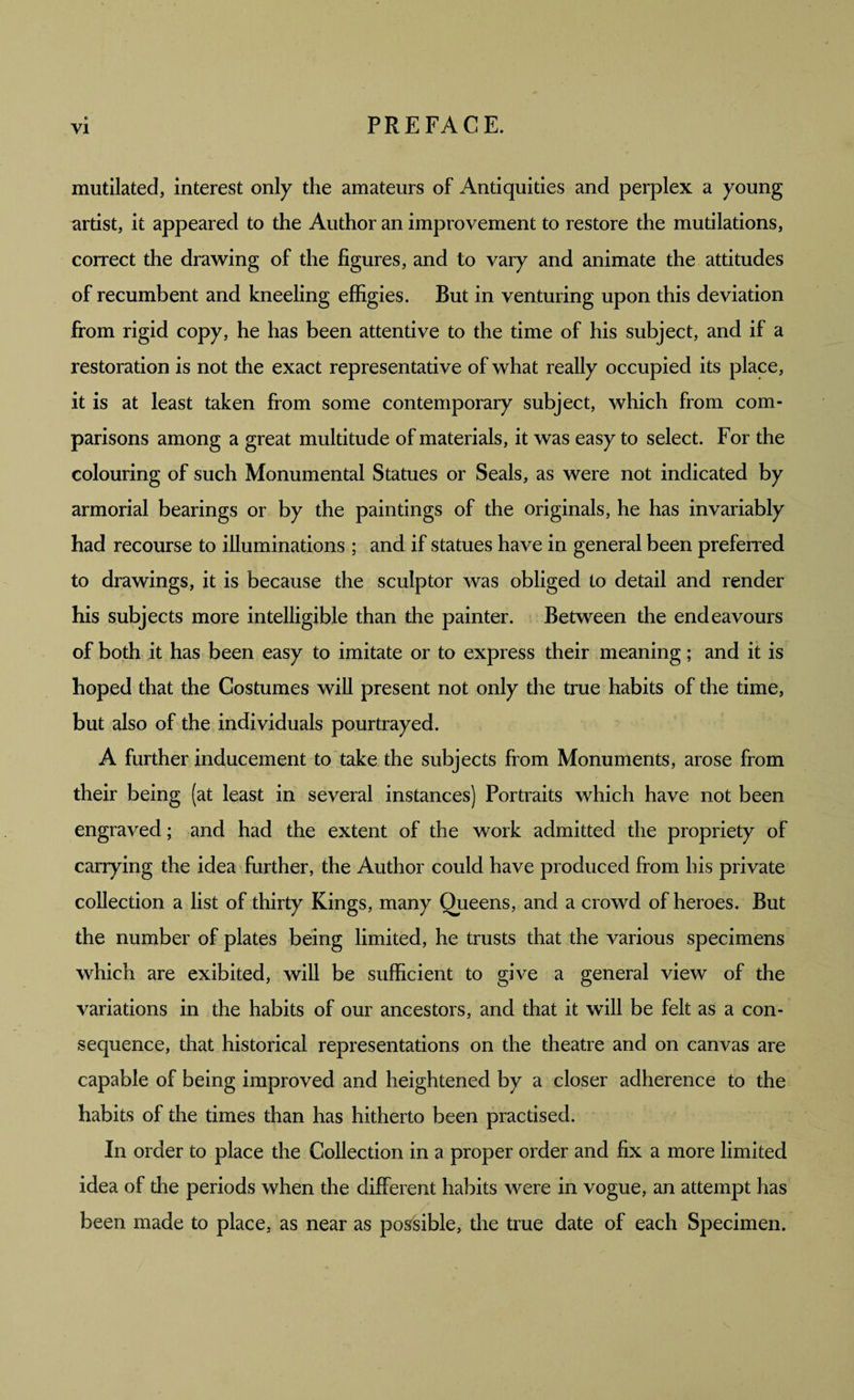 mutilated, interest only the amateurs of Antiquities and perplex a young artist, it appeared to the Author an improvement to restore the mutilations, correct the drawing of the figures, and to vary and animate the attitudes of recumbent and kneeling effigies. But in venturing upon this deviation from rigid copy, he has been attentive to the time of his subject, and if a restoration is not the exact representative of what really occupied its place, it is at least taken from some contemporary subject, which from com¬ parisons among a great multitude of materials, it was easy to select. For the colouring of such Monumental Statues or Seals, as were not indicated by armorial bearings or by the paintings of the originals, he has invariably had recourse to illuminations ; and if statues have in general been preferred to drawings, it is because the sculptor was obliged to detail and render his subjects more intelligible than the painter. Between the endeavours of both it has been easy to imitate or to express their meaning; and it is hoped that the Costumes will present not only the true habits of the time, but also of the individuals pourtrayed. A further inducement to take the subjects from Monuments, arose from their being (at least in several instances) Portraits which have not been engraved; and had the extent of the work admitted the propriety of carrying the idea further, the Author could have produced from his private collection a list of thirty Kings, many Queens, and a crowd of heroes. But the number of plates being limited, he trusts that the various specimens which are exibited, will be sufficient to give a general view of the variations in the habits of our ancestors, and that it will be felt as a con¬ sequence, that historical representations on the theatre and on canvas are capable of being improved and heightened by a closer adherence to the habits of the times than has hitherto been practised. In order to place the Collection in a proper order and fix a more limited idea of the periods when the different habits were in vogue, an attempt has been made to place, as near as possible, the true date of each Specimen.