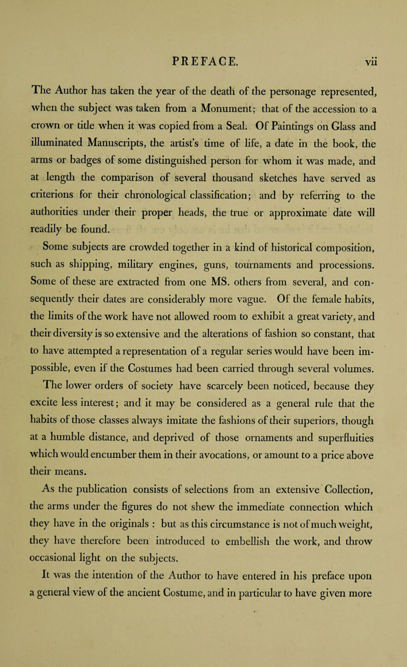 The Author has taken the year of the death of the personage represented, when the subject was taken from a Monument; that of the accession to a crown or title when it was copied from a Seal. Of Paintings on Glass and illuminated Manuscripts, the artist’s time of life, a date in the book, the arms or badges of some distinguished person for whom it was made, and at length the comparison of several thousand sketches have served as criterions for their chronological classification; and by referring to the authorities under their proper heads, the true or approximate date will readily be found. Some subjects are crowded together in a kind of historical composition, such as shipping, military engines, guns, tournaments and processions. Some of these are extracted from one MS. others from several, and con¬ sequently their dates are considerably more vague. Of the female habits, the limits of the work have not allowed room to exhibit a great variety, and their diversity is so extensive and the alterations of fashion so constant, that to have attempted a representation of a regular series would have been im¬ possible, even if the Costumes had been carried through several volumes. The lower orders of society have scarcely been noticed, because they excite less interest; and it may be considered as a general rule that the habits of those classes always imitate the fashions of their superiors, though at a humble distance, and deprived of those ornaments and superfluities which would encumber them in their avocations, or amount to a price above their means. As the publication consists of selections from an extensive Collection, the arms under the figures do not shew the immediate connection which they have in the originals : but as this circumstance is not of much weight, they have therefore been introduced to embellish the work, and throw occasional light on the subjects. It was the intention of the Author to have entered in his preface upon a general view of the ancient Costume, and in particular to have given more