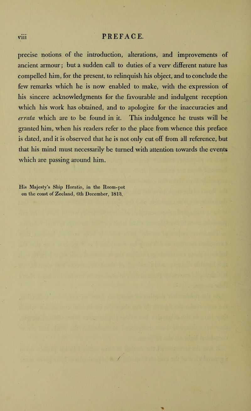• • • precise notions of the introduction, alterations, and improvements of ancient armour; but a sudden call to duties of a verv different nature has compelled him, for the present, to relinquish his object, and to conclude the few remarks which he is now enabled to make, with the expression of his sincere acknowledgments for the favourable and indulgent reception which his work has obtained, and to apologize for the inaccuracies and errata which are to be found in it. This indulgence he trusts will be granted him, when his readers refer to the place from whence this preface is dated, and it is observed that he is not only cut off from all reference, but that his mind must necessarily be turned with attention towards the events which are passing around him. His Majesty’s Ship Horatio, in the Room'pot on the coast of Zeeland, 6th December, 1813.
