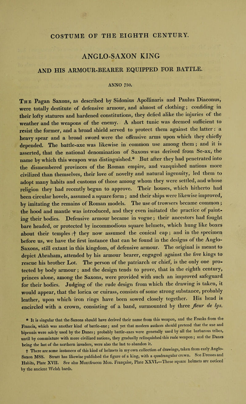 COSTUME OF THE EIGHTH CENTURY. ANGLO-SAXON KING AND HIS ARMOUR-BEARER EQUIPPED FOR BATTLE. ANNO 750. The Pagan Saxons, as described by Sidonius Apollinaris and Paulus Diaconus, were totally destitute of defensive armour, and almost of clothing; confiding in their lofty statures and hardened constitutions, they defied alike the injuries of the weather and the weapons of the enemy. A short tunic was deemed sufficient to resist the former, and a broad shield served to protect them against the latter : a heavy spear and a broad sword were the offensive arms upon which they chiefly depended. The battle-axe was likewise in common use among them ; and it is asserted, that the national denomination of Saxons was derived from Se-ax, the name by which this weapon was distinguished.* But after they had penetrated into the dismembered provinces of the Roman empire, and vanquished nations more civilized than themselves, their love of novelty and natural ingenuity, led them to adopt many habits and customs of those among whom they were settled, and whose religion they had recently begun to approve. Their houses, which hitherto had been circular hovels, assumed a square form; and their ships were likewise improved, hy imitating the remains of Roman models. The use of trowsers became common ; the hood and mantle was introduced, and they even imitated the practice of paint¬ ing their bodies. Defensive armour became in vogue; their ancestors had fought hare headed, or protected by incommodious square helmets, which hung like boxes about their temples :f they now assumed the conical cap; and in the specimen before us, we have the first instance that can be found in the designs of the Anglo- Saxons, still extant in this kingdom, of defensive armour. The original is meant to depict Abraham, attended by his armour bearer, engaged against the five kings to rescue his brother Lot. The person of the patriarch or chief, is the only one pro¬ tected by body armour; and the design tends to prove, that in the eighth century, princes alone, among the Saxons, were provided with such an improved safeguard for their bodies. Judging of the rude design from which the drawing is taken, it would appear, that the lorica or cuirass, consists of some strong substance, probably leather, upon which iron rings have been sowed closely together. His head is encircled with a crown, consisting of a band, surmounted by three Jieur de lys, * It is singular that the Saxons should have derived their name from this weapon, and the Franks from the Francia, which was another kind of battle-axe; and yet that modern authors should pretend that the axe and bipennis were solely used by the Danes; probably battle-axes were generally used by all the barbarous tribes, until by commixture with more civilized nations, they gradually relinquished this rude weapon ; and the Danes being the last of the northern invaders, were also the last to abandon it. f There are some instances of this kind of helmets in my own collection of drawings, taken from early Anglo- Saxon MSS. Strutt has likewise published the figure of a king, with a quadrangular crown. See Dresses and Habits, Plate XVII. See also Montfaucon Mon. Francaise, Plate XXVI.—These square helmets are noticed by the ancient Welsh bards.