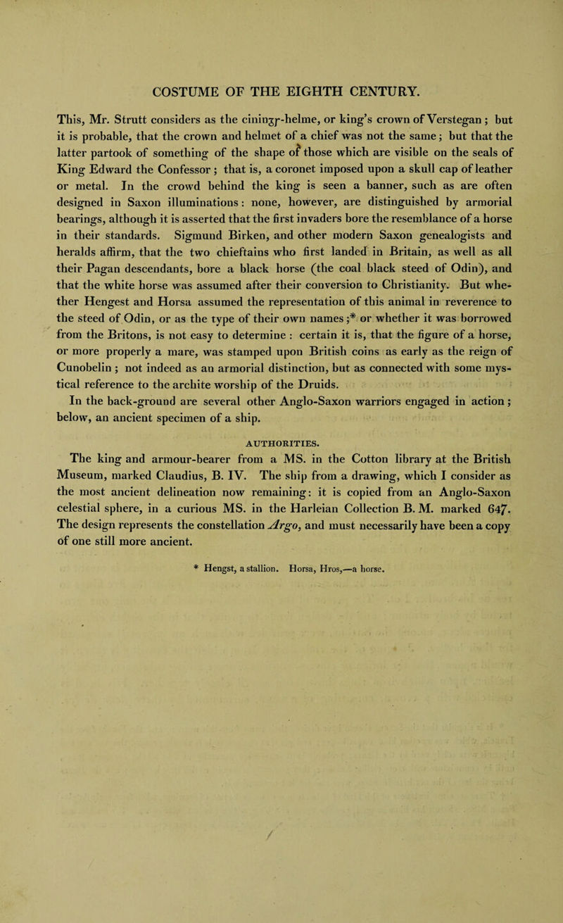 This, Mr. Strutt considers as the ciningp-helme, or king’s crown of Verstegan ; but it is probable, that the crown and helmet of a chief was not the same; but that the latter partook of something of the shape of those which are visible on the seals of King Edward the Confessor ; that is, a coronet imposed upon a skull cap of leather or metal. In the crowd behind the king is seen a banner, such as are often designed in Saxon illuminations : none, however, are distinguished by armorial bearings, although it is asserted that the first invaders bore the resemblance of a horse in their standards. Sigmund Birken, and other modern Saxon genealogists and heralds affirm, that the two chieftains who first landed in Britain, as well as all their Pagan descendants, bore a black horse (the coal black steed of Odin), and that the white horse was assumed after their conversion to Christianity. But whe¬ ther Hengest and Horsa assumed the representation of this animal in reverence to the steed of Odin, or as the type of their own names ;* or whether it was borrowed from the Britons, is not easy to determine : certain it is, that the figure of a horse, or more properly a mare, was stamped upon British coins as early as the reign of Cunobelin ; not indeed as an armorial distinction, but as connected with some mys¬ tical reference to the arcliite worship of the Druids. In the back-ground are several other Anglo-Saxon warriors engaged in action; below, an ancient specimen of a ship. AUTHORITIES. The king and armour-bearer from a MS. in the Cotton library at the British Museum, marked Claudius, B. IV. The ship from a drawing, which I consider as the most ancient delineation now remaining: it is copied from an Anglo-Saxon celestial sphere, in a curious MS. in the Harleian Collection B. M. marked 647* The design represents the constellation Argo, and must necessarily have been a copy of one still more ancient. * Hengst, a stallion. Horsa, Hros,—ahorse.