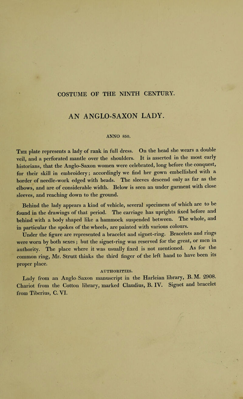 AN ANGLO-SAXON LADY. ANNO 850. The plate represents a lady of rank in full dress. On the head she wears a double veil, and a perforated mantle over the shoulders. It is asserted in the most early historians, that the Anglo-Saxon women were celebrated, long before the conquest, for their skill in embroidery; accordingly we find her gown embellished with a border of needle-work edged with beads. The sleeves descend only as far as the elbows, and are of considerable width. Below is seen an under garment with close sleeves, and reaching down to the ground. Behind the lady appears a kind of vehicle, several specimens of which are to be found in the drawings of that period. The carriage has uprights fixed before and behind with a body shaped like a hammock suspended between. The whole, and in particular the spokes of the wheels, are painted with various colours. Under the figure are represented a bracelet and signet-ring. Bracelets and rings were worn by both sexes; but the signet-ring was reserved for the great, or men in authority. The place where it was usually fixed is not mentioned. As for the common ring, Mr. Strutt thinks the third finger of the left hand to have been its proper place. AUTHORITIES. Lady from an Anglo Saxon manuscript in the Harleian library, B, M. 2908. Chariot from the Cotton library, marked Claudius, B. IV. Signet and bracelet from Tiberius, C. VI.