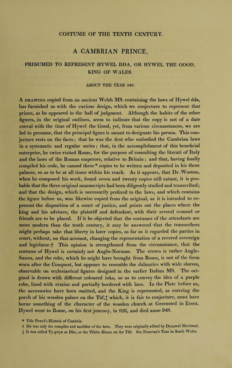 A CAMBRIAN PRINCE, PRESUMED TO REPRESENT HYWEL DDA, OR HYWEL THE GOOD, KING OF WALES. ABOUT THE YEAR 940. A drawing copied from an ancient Welsh MS. containing the laws of Hywel dda, has furnished us with the curious design, which we conjecture to represent that prince, as he appeared in the hall of judgment. Although the habits of the other figures, in the original outlines, seem to indicate that the copy is not of a date coeval with the time of Hywel the Good, yet, from various circumstances, we are led to presume, that the principal figure is meant to designate his person. This con¬ jecture rests on the facts; that he was the first who embodied the Cambrian laws in a systematic and regular series; that, in the accomplishment of this beneficial enterprise, he twice visited Rome, for the purpose of consulting the literati of Italy and the laws of the Roman emperors, relative to Britain : and that, having finally compiled his code, he caused three * copies to be written and deposited in his three palaces, so as to be at all times within his reach. As it appears, that Dr. Wooton, when he composed his work, found seven and twenty copies still extant, it is pro¬ bable that the three original manuscripts had been diligently studied and transcribed; and that the design, which is necessarily prefixed to the laws, and which contains the figure before us, was likewise copied from the original, as it is intended to re¬ present the disposition of a court of justice, and points out the places where the king and his advisers, the plaintiff and defendant, with their several counsel or friends are to be placed. If it be objected that the costumes of the attendants are more modern than the tenth century, it may be answered that the transcribers might perhaps take that liberty in later copies, as far as it regarded the parties in court, without, on that account, changing the representation of a revered sovereign and legislator.^ This opinion is strengthened from the circumstance, that the costume of Hywel is certainly not Anglo-Norman. The crown is rather Anglo- Saxon, and the robe, which he might have brought from Rome, is not of the form worn after the Conquest, but appears to resemble the dalmatics with wide sleeves, observable on ecclesiastical figures designed in the earlier Italian MS. The ori¬ ginal is drawn with different coloured inks, so as to convey the idea of a purple robe, lined with ermine and partially bordered with lace. In the Plate before us, the accessories have been omitted, and the King is represented, as entering the porch of his wooden palace on the Taf,J which, it is fair to conjecture, must have borne something of the character of the wooden church at Greensted in Essex. Hywel went to Rome, on his first journey, in 926, and died anno 948. * Vide Powel’s Historie of Cambria. f He was only the compiler and modifier of the laws. They were originally edited by Dynnwal Moelmud, | It was called Ty gwyn ar D&amp;v, or the White House on the Tfif. See Donovan’s Tour in South Wales,